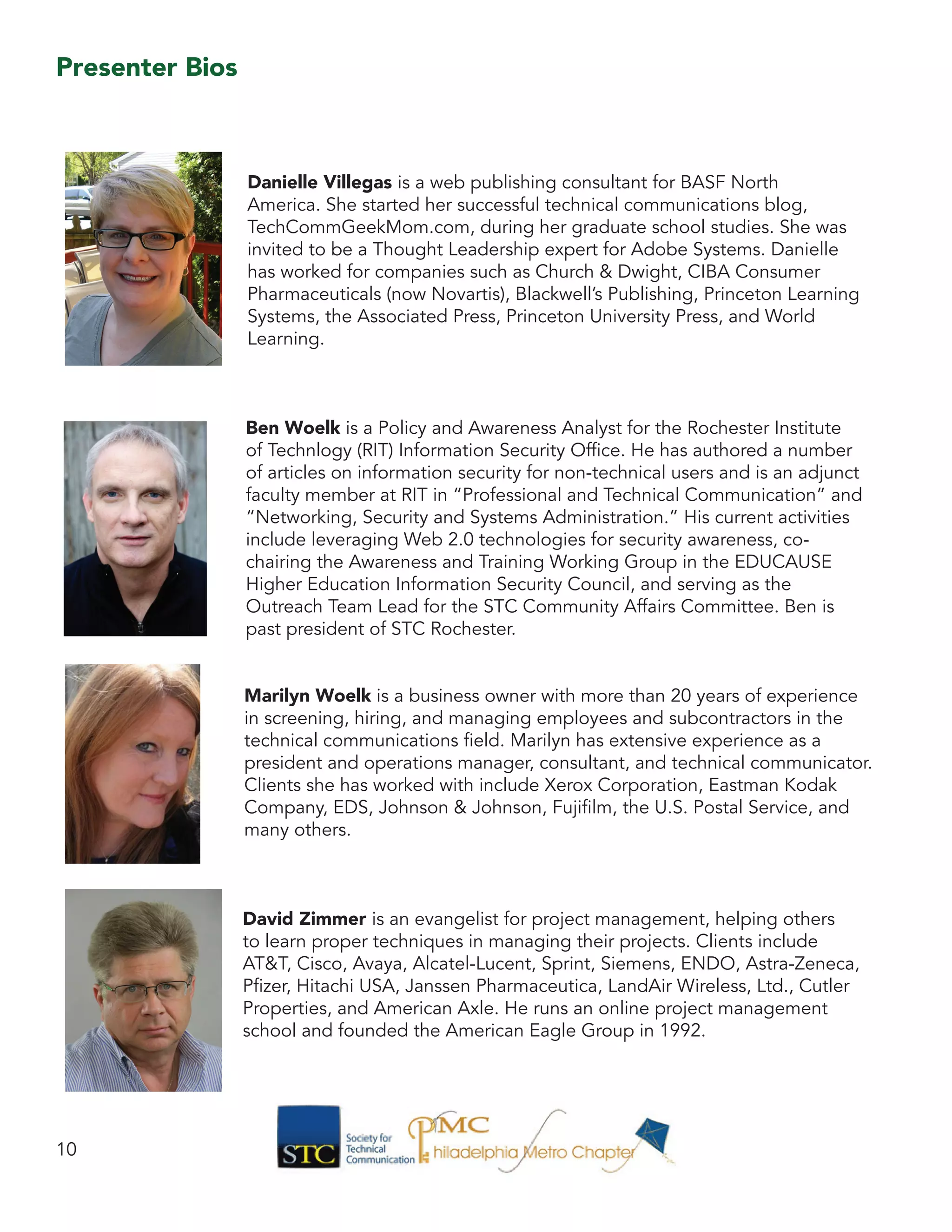 10
Danielle Villegas is a web publishing consultant for BASF North
America. She started her successful technical communications blog,
TechCommGeekMom.com, during her graduate school studies. She was
invited to be a Thought Leadership expert for Adobe Systems. Danielle
has worked for companies such as Church & Dwight, CIBA Consumer
Pharmaceuticals (now Novartis), Blackwell’s Publishing, Princeton Learning
Systems, the Associated Press, Princeton University Press, and World
Learning.
Ben Woelk is a Policy and Awareness Analyst for the Rochester Institute
of Technlogy (RIT) Information Security Office. He has authored a number
of articles on information security for non-technical users and is an adjunct
faculty member at RIT in “Professional and Technical Communication” and
“Networking, Security and Systems Administration.” His current activities
include leveraging Web 2.0 technologies for security awareness, co-
chairing the Awareness and Training Working Group in the EDUCAUSE
Higher Education Information Security Council, and serving as the
Outreach Team Lead for the STC Community Affairs Committee. Ben is
past president of STC Rochester.
Marilyn Woelk is a business owner with more than 20 years of experience
in screening, hiring, and managing employees and subcontractors in the
technical communications field. Marilyn has extensive experience as a
president and operations manager, consultant, and technical communicator.
Clients she has worked with include Xerox Corporation, Eastman Kodak
Company, EDS, Johnson & Johnson, Fujifilm, the U.S. Postal Service, and
many others.
David Zimmer is an evangelist for project management, helping others
to learn proper techniques in managing their projects. Clients include
AT&T, Cisco, Avaya, Alcatel-Lucent, Sprint, Siemens, ENDO, Astra-Zeneca,
Pfizer, Hitachi USA, Janssen Pharmaceutica, LandAir Wireless, Ltd., Cutler
Properties, and American Axle. He runs an online project management
school and founded the American Eagle Group in 1992.
Presenter Bios
 