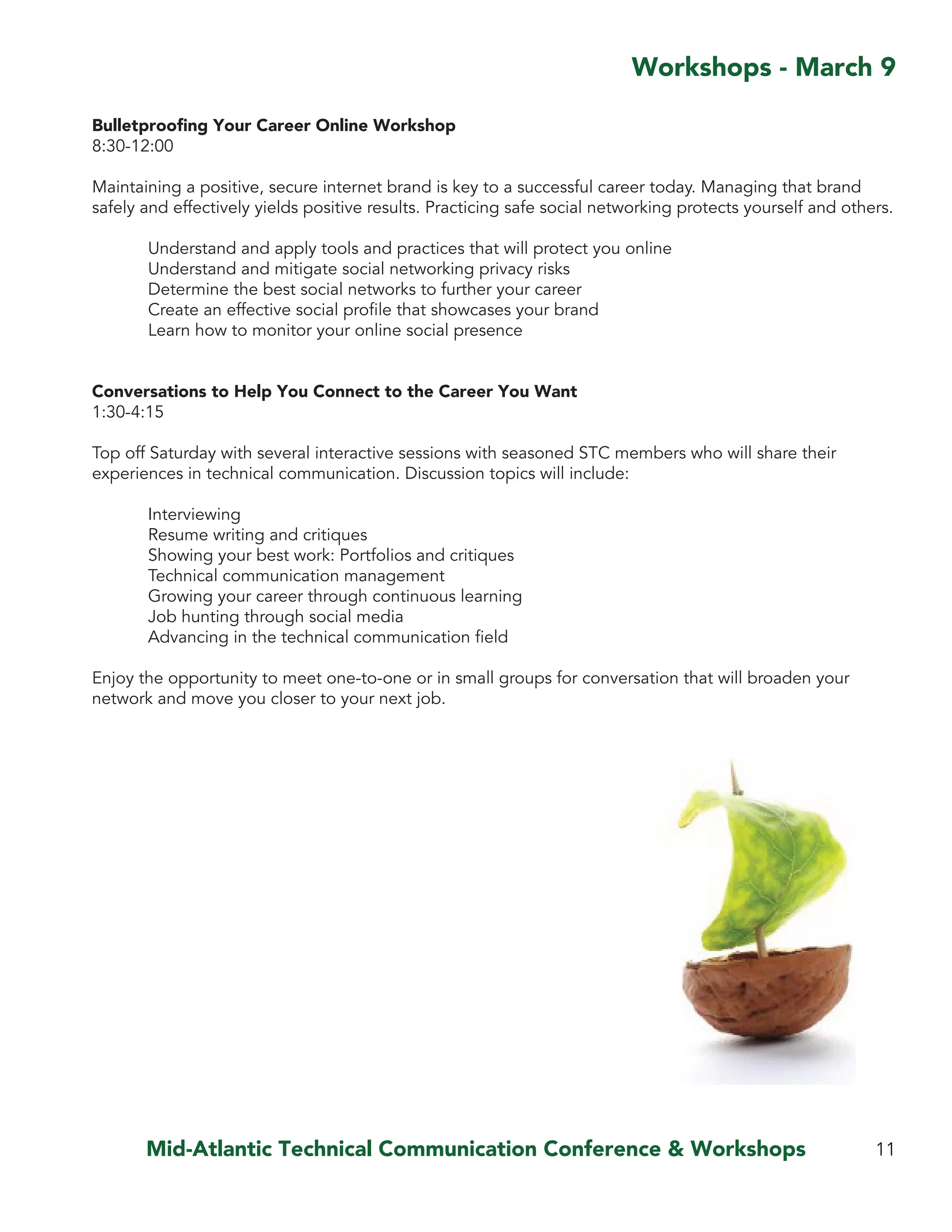 Mid-Atlantic Technical Communication Conference & Workshops 11
Workshops - March 9
Bulletproofing Your Career Online Workshop
8:30-12:00
Maintaining a positive, secure internet brand is key to a successful career today. Managing that brand
safely and effectively yields positive results. Practicing safe social networking protects yourself and others.
	 Understand and apply tools and practices that will protect you online
	 Understand and mitigate social networking privacy risks
	 Determine the best social networks to further your career
	 Create an effective social profile that showcases your brand
	 Learn how to monitor your online social presence
Conversations to Help You Connect to the Career You Want
1:30-4:15
Top off Saturday with several interactive sessions with seasoned STC members who will share their
experiences in technical communication. Discussion topics will include:
	 Interviewing
	 Resume writing and critiques
	 Showing your best work: Portfolios and critiques
	 Technical communication management
	 Growing your career through continuous learning
	 Job hunting through social media
	 Advancing in the technical communication field
Enjoy the opportunity to meet one-to-one or in small groups for conversation that will broaden your
network and move you closer to your next job.
 