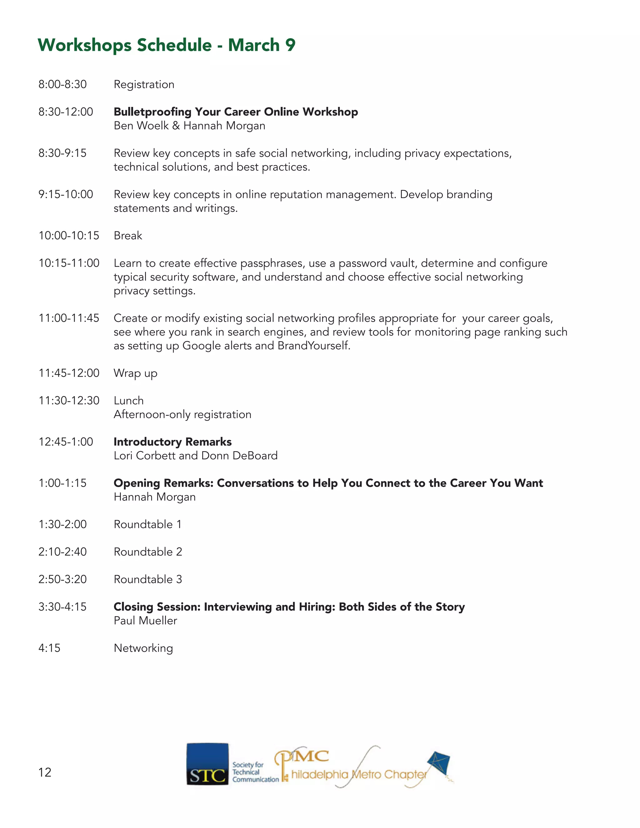 Workshops Schedule - March 9
8:00-8:30 	 Registration
8:30-12:00 	 Bulletproofing Your Career Online Workshop
		 Ben Woelk & Hannah Morgan
8:30-9:15 	 Review key concepts in safe social networking, including privacy expectations, 			
		 technical solutions, and best practices.
9:15-10:00 	 Review key concepts in online reputation management. Develop branding
		 statements and writings.
10:00-10:15 	 Break
10:15-11:00 	 Learn to create effective passphrases, use a password vault, determine and configure 		
		 typical security software, and understand and choose effective social networking
		 privacy settings.
11:00-11:45 	 Create or modify existing social networking profiles appropriate for your career goals,
		 see where you rank in search engines, and review tools for 	monitoring page ranking such 	
		 as setting up Google alerts and BrandYourself.
11:45-12:00 	 Wrap up
11:30-12:30 	 Lunch
		 Afternoon-only registration
12:45-1:00 	 Introductory Remarks
		 Lori Corbett and Donn DeBoard
1:00-1:15 	 Opening Remarks: Conversations to Help You Connect to the Career You Want
		 Hannah Morgan
1:30-2:00 	 Roundtable 1
2:10-2:40 	 Roundtable 2
2:50-3:20 	 Roundtable 3
3:30-4:15 	 Closing Session: Interviewing and Hiring: Both Sides of the Story
		 Paul Mueller
4:15 		 Networking
12
 