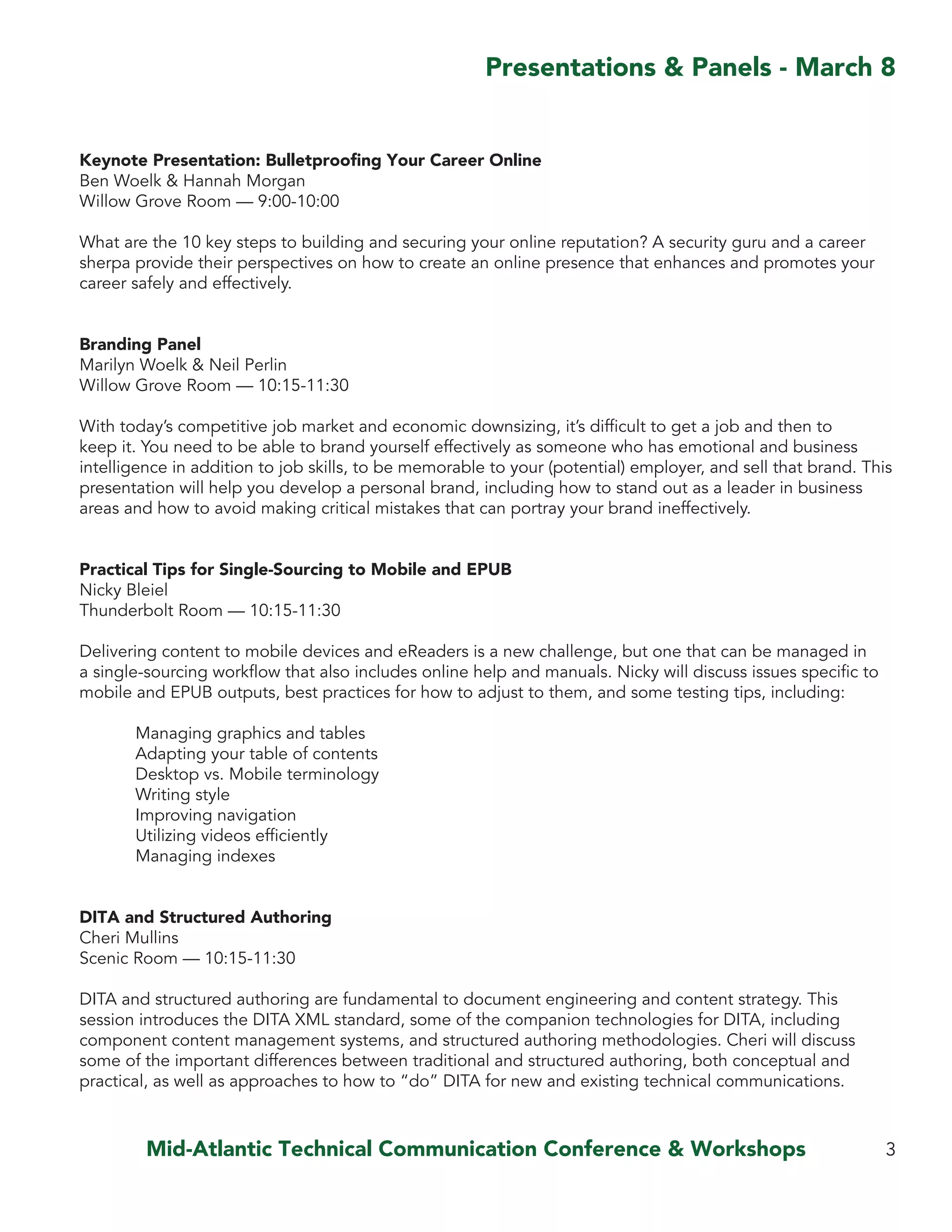 Keynote Presentation: Bulletproofing Your Career Online
Ben Woelk & Hannah Morgan
Willow Grove Room — 9:00-10:00
What are the 10 key steps to building and securing your online reputation? A security guru and a career
sherpa provide their perspectives on how to create an online presence that enhances and promotes your
career safely and effectively.
Branding Panel
Marilyn Woelk & Neil Perlin
Willow Grove Room — 10:15-11:30
With today’s competitive job market and economic downsizing, it’s difficult to get a job and then to
keep it. You need to be able to brand yourself effectively as someone who has emotional and business
intelligence in addition to job skills, to be memorable to your (potential) employer, and sell that brand. This
presentation will help you develop a personal brand, including how to stand out as a leader in business
areas and how to avoid making critical mistakes that can portray your brand ineffectively.
Practical Tips for Single-Sourcing to Mobile and EPUB
Nicky Bleiel
Thunderbolt Room — 10:15-11:30
Delivering content to mobile devices and eReaders is a new challenge, but one that can be managed in
a single-sourcing workflow that also includes online help and manuals. Nicky will discuss issues specific to
mobile and EPUB outputs, best practices for how to adjust to them, and some testing tips, including:
	 Managing graphics and tables
	 Adapting your table of contents
	 Desktop vs. Mobile terminology
	 Writing style
	 Improving navigation
	 Utilizing videos efficiently
	 Managing indexes
DITA and Structured Authoring
Cheri Mullins
Scenic Room — 10:15-11:30
DITA and structured authoring are fundamental to document engineering and content strategy. This
session introduces the DITA XML standard, some of the companion technologies for DITA, including
component content management systems, and structured authoring methodologies. Cheri will discuss
some of the important differences between traditional and structured authoring, both conceptual and
practical, as well as approaches to how to “do” DITA for new and existing technical communications.
3
Presentations & Panels - March 8
Mid-Atlantic Technical Communication Conference & Workshops
 