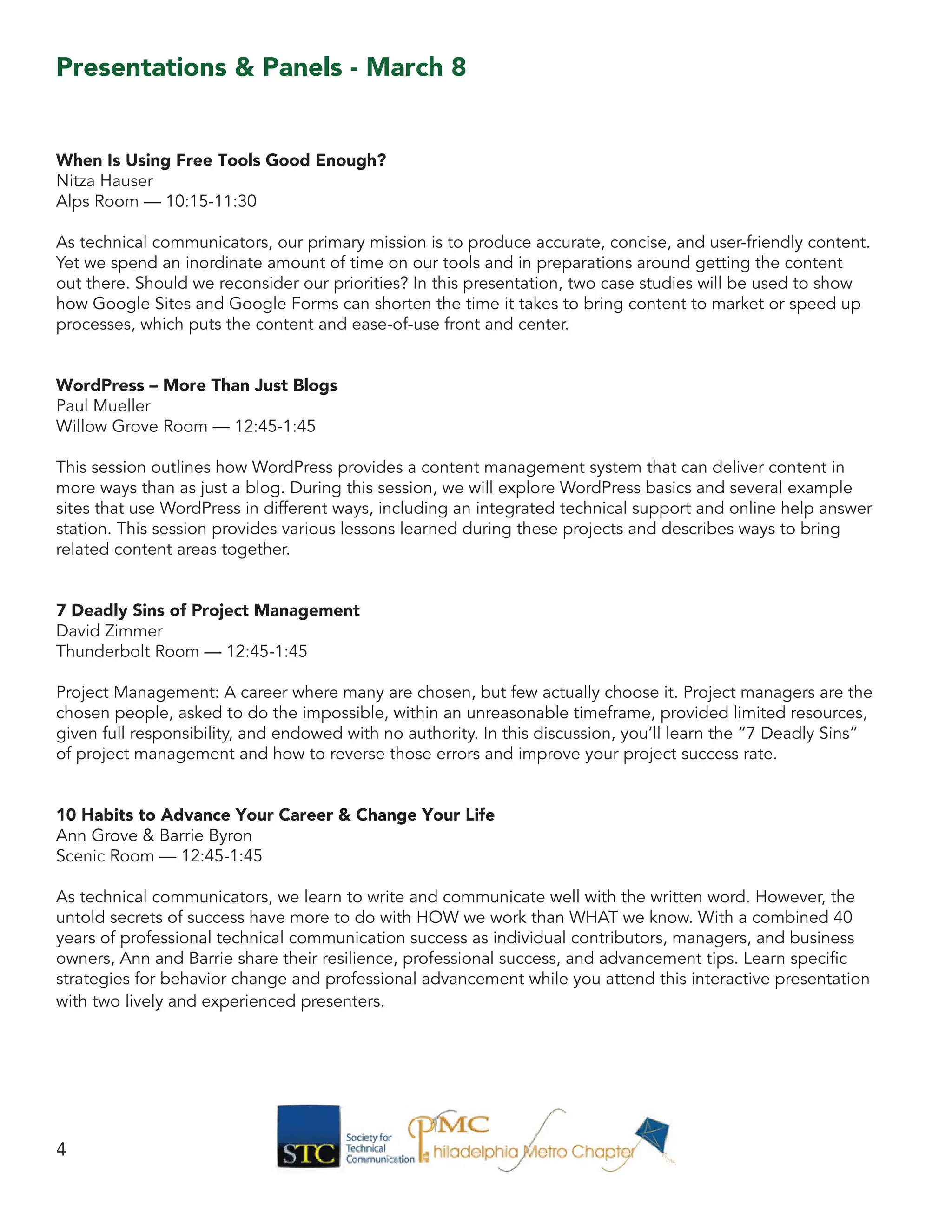 When Is Using Free Tools Good Enough?
Nitza Hauser
Alps Room — 10:15-11:30
As technical communicators, our primary mission is to produce accurate, concise, and user-friendly content.
Yet we spend an inordinate amount of time on our tools and in preparations around getting the content
out there. Should we reconsider our priorities? In this presentation, two case studies will be used to show
how Google Sites and Google Forms can shorten the time it takes to bring content to market or speed up
processes, which puts the content and ease-of-use front and center.
WordPress – More Than Just Blogs
Paul Mueller
Willow Grove Room — 12:45-1:45
This session outlines how WordPress provides a content management system that can deliver content in
more ways than as just a blog. During this session, we will explore WordPress basics and several example
sites that use WordPress in different ways, including an integrated technical support and online help answer
station. This session provides various lessons learned during these projects and describes ways to bring
related content areas together.
7 Deadly Sins of Project Management
David Zimmer
Thunderbolt Room — 12:45-1:45
Project Management: A career where many are chosen, but few actually choose it. Project managers are the
chosen people, asked to do the impossible, within an unreasonable timeframe, provided limited resources,
given full responsibility, and endowed with no authority. In this discussion, you’ll learn the “7 Deadly Sins”
of project management and how to reverse those errors and improve your project success rate.
10 Habits to Advance Your Career & Change Your Life
Ann Grove & Barrie Byron
Scenic Room — 12:45-1:45
As technical communicators, we learn to write and communicate well with the written word. However, the
untold secrets of success have more to do with HOW we work than WHAT we know. With a combined 40
years of professional technical communication success as individual contributors, managers, and business
owners, Ann and Barrie share their resilience, professional success, and advancement tips. Learn specific
strategies for behavior change and professional advancement while you attend this interactive presentation
with two lively and experienced presenters.
4
Presentations & Panels - March 8
 