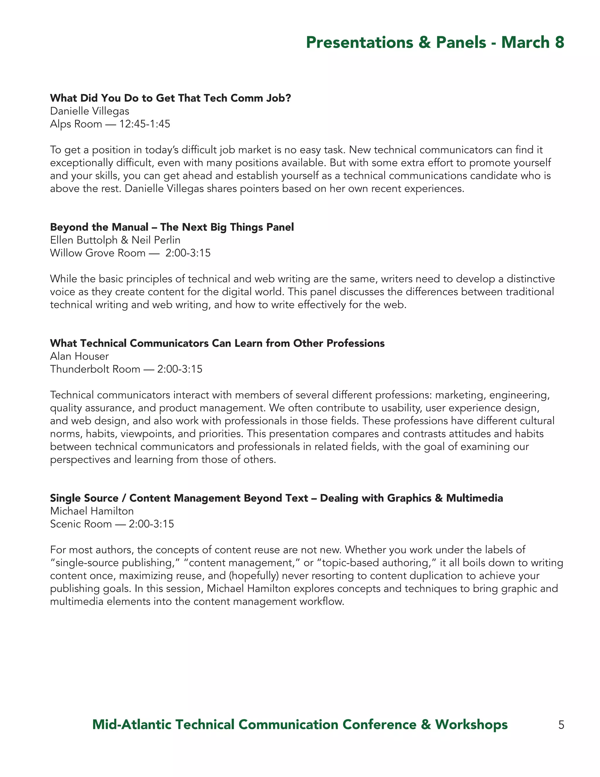 Mid-Atlantic Technical Communication Conference & Workshops
What Did You Do to Get That Tech Comm Job?
Danielle Villegas
Alps Room — 12:45-1:45
To get a position in today’s difficult job market is no easy task. New technical communicators can find it
exceptionally difficult, even with many positions available. But with some extra effort to promote yourself
and your skills, you can get ahead and establish yourself as a technical communications candidate who is
above the rest. Danielle Villegas shares pointers based on her own recent experiences.
Beyond the Manual – The Next Big Things Panel
Ellen Buttolph & Neil Perlin
Willow Grove Room — 2:00-3:15
While the basic principles of technical and web writing are the same, writers need to develop a distinctive
voice as they create content for the digital world. This panel discusses the differences between traditional
technical writing and web writing, and how to write effectively for the web.
What Technical Communicators Can Learn from Other Professions
Alan Houser
Thunderbolt Room — 2:00-3:15
Technical communicators interact with members of several different professions: marketing, engineering,
quality assurance, and product management. We often contribute to usability, user experience design,
and web design, and also work with professionals in those fields. These professions have different cultural
norms, habits, viewpoints, and priorities. This presentation compares and contrasts attitudes and habits
between technical communicators and professionals in related fields, with the goal of examining our
perspectives and learning from those of others.
Single Source / Content Management Beyond Text – Dealing with Graphics & Multimedia
Michael Hamilton
Scenic Room — 2:00-3:15
For most authors, the concepts of content reuse are not new. Whether you work under the labels of
“single-source publishing,” “content management,” or “topic-based authoring,” it all boils down to writing
content once, maximizing reuse, and (hopefully) never resorting to content duplication to achieve your
publishing goals. In this session, Michael Hamilton explores concepts and techniques to bring graphic and
multimedia elements into the content management workflow.
5
Presentations & Panels - March 8
 