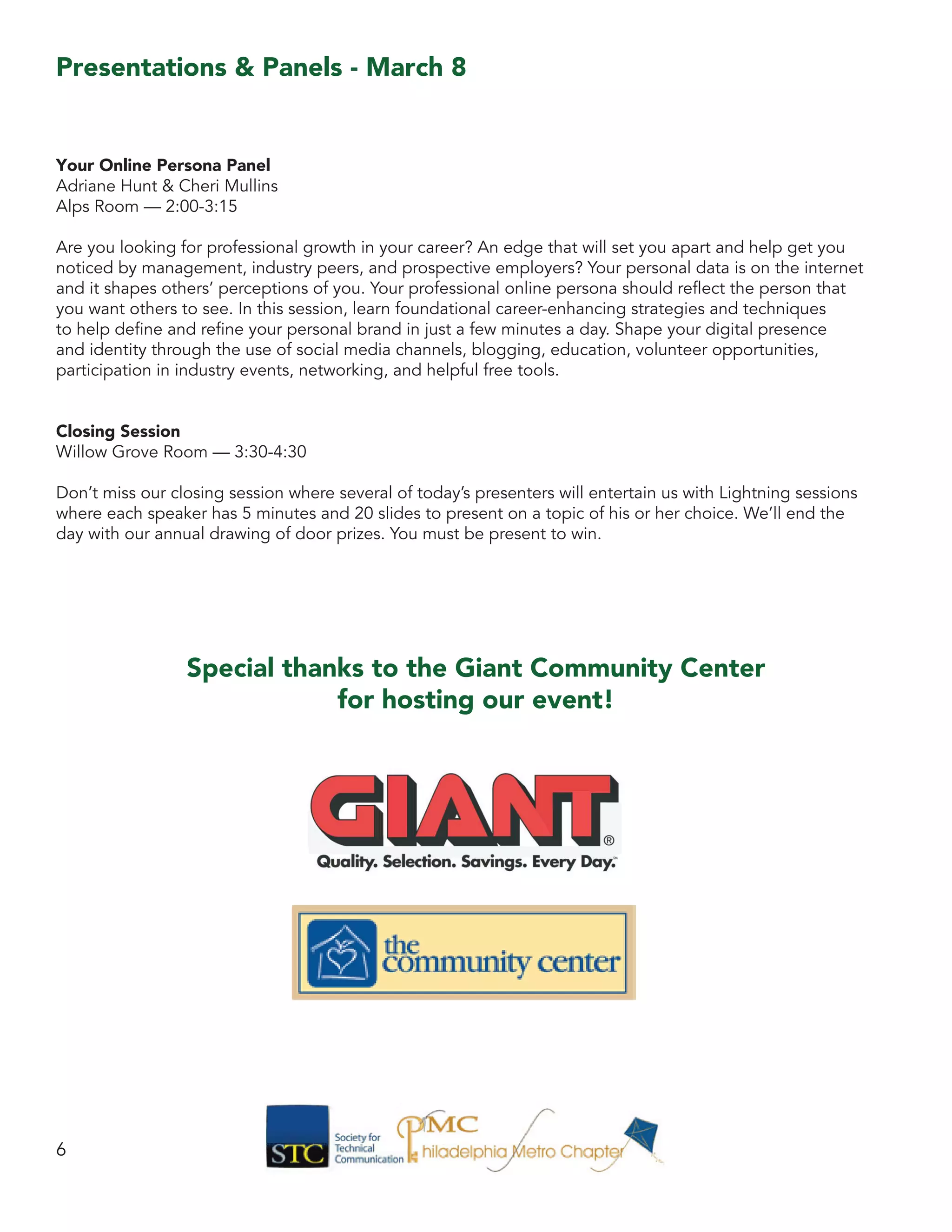 Your Online Persona Panel
Adriane Hunt & Cheri Mullins
Alps Room — 2:00-3:15
Are you looking for professional growth in your career? An edge that will set you apart and help get you
noticed by management, industry peers, and prospective employers? Your personal data is on the internet
and it shapes others’ perceptions of you. Your professional online persona should reflect the person that
you want others to see. In this session, learn foundational career-enhancing strategies and techniques
to help define and refine your personal brand in just a few minutes a day. Shape your digital presence
and identity through the use of social media channels, blogging, education, volunteer opportunities,
participation in industry events, networking, and helpful free tools.
Closing Session
Willow Grove Room — 3:30-4:30
Don’t miss our closing session where several of today’s presenters will entertain us with Lightning sessions
where each speaker has 5 minutes and 20 slides to present on a topic of his or her choice. We’ll end the
day with our annual drawing of door prizes. You must be present to win.
6
Presentations & Panels - March 8
Special thanks to the Giant Community Center
for hosting our event!
 