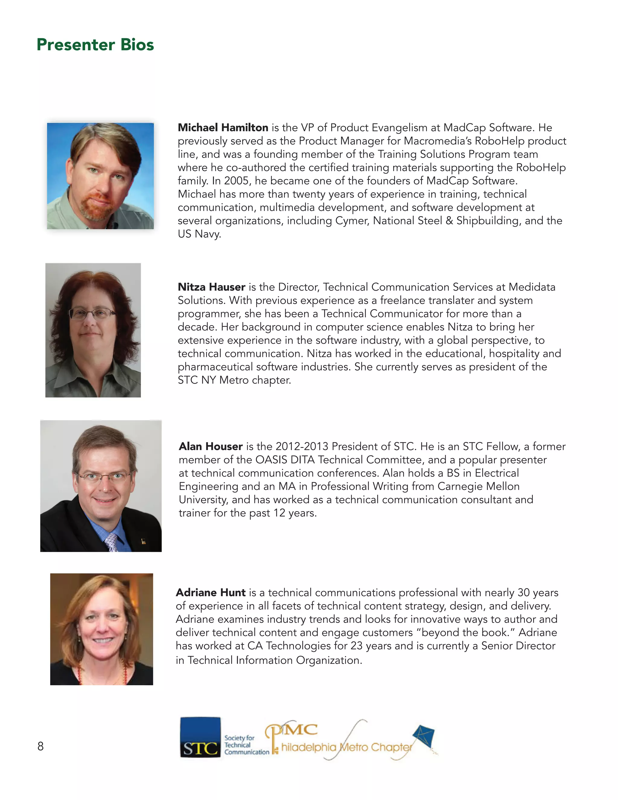 Michael Hamilton is the VP of Product Evangelism at MadCap Software. He
previously served as the Product Manager for Macromedia’s RoboHelp product
line, and was a founding member of the Training Solutions Program team
where he co-authored the certified training materials supporting the RoboHelp
family. In 2005, he became one of the founders of MadCap Software.
Michael has more than twenty years of experience in training, technical
communication, multimedia development, and software development at
several organizations, including Cymer, National Steel & Shipbuilding, and the
US Navy.
Nitza Hauser is the Director, Technical Communication Services at Medidata
Solutions. With previous experience as a freelance translater and system
programmer, she has been a Technical Communicator for more than a
decade. Her background in computer science enables Nitza to bring her
extensive experience in the software industry, with a global perspective, to
technical communication. Nitza has worked in the educational, hospitality and
pharmaceutical software industries. She currently serves as president of the
STC NY Metro chapter.
Alan Houser is the 2012-2013 President of STC. He is an STC Fellow, a former
member of the OASIS DITA Technical Committee, and a popular presenter
at technical communication conferences. Alan holds a BS in Electrical
Engineering and an MA in Professional Writing from Carnegie Mellon
University, and has worked as a technical communication consultant and
trainer for the past 12 years.
Adriane Hunt is a technical communications professional with nearly 30 years
of experience in all facets of technical content strategy, design, and delivery.
Adriane examines industry trends and looks for innovative ways to author and
deliver technical content and engage customers “beyond the book.” Adriane
has worked at CA Technologies for 23 years and is currently a Senior Director
in Technical Information Organization.
8
Presenter Bios
 