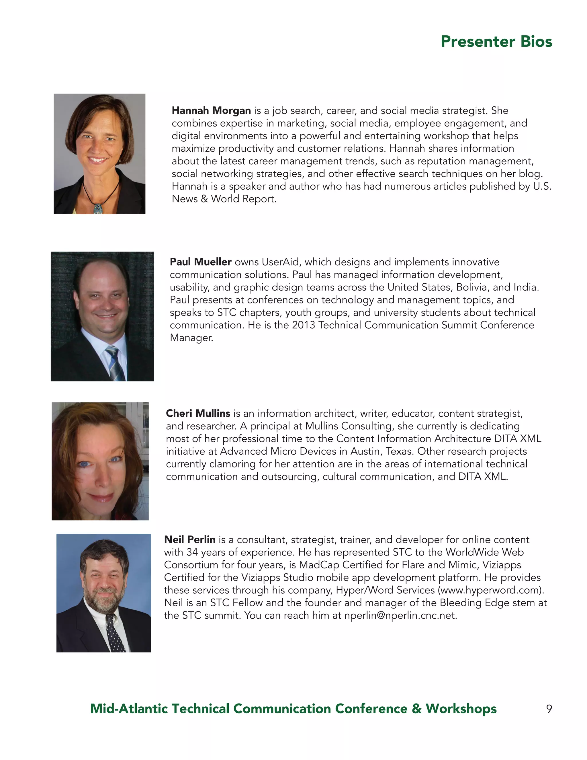 Mid-Atlantic Technical Communication Conference & Workshops
Hannah Morgan is a job search, career, and social media strategist. She
combines expertise in marketing, social media, employee engagement, and
digital environments into a powerful and entertaining workshop that helps
maximize productivity and customer relations. Hannah shares information
about the latest career management trends, such as reputation management,
social networking strategies, and other effective search techniques on her blog.
Hannah is a speaker and author who has had numerous articles published by U.S.
News & World Report.
Paul Mueller owns UserAid, which designs and implements innovative
communication solutions. Paul has managed information development,
usability, and graphic design teams across the United States, Bolivia, and India.
Paul presents at conferences on technology and management topics, and
speaks to STC chapters, youth groups, and university students about technical
communication. He is the 2013 Technical Communication Summit Conference
Manager.
Cheri Mullins is an information architect, writer, educator, content strategist,
and researcher. A principal at Mullins Consulting, she currently is dedicating
most of her professional time to the Content Information Architecture DITA XML
initiative at Advanced Micro Devices in Austin, Texas. Other research projects
currently clamoring for her attention are in the areas of international technical
communication and outsourcing, cultural communication, and DITA XML.
Neil Perlin is a consultant, strategist, trainer, and developer for online content
with 34 years of experience. He has represented STC to the WorldWide Web
Consortium for four years, is MadCap Certified for Flare and Mimic, Viziapps
Certified for the Viziapps Studio mobile app development platform. He provides
these services through his company, Hyper/Word Services (www.hyperword.com).
Neil is an STC Fellow and the founder and manager of the Bleeding Edge stem at
the STC summit. You can reach him at nperlin@nperlin.cnc.net.
9
Presenter Bios
 