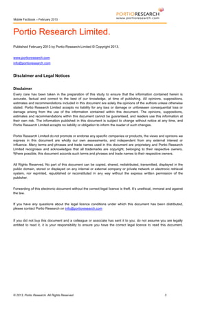 Mobile Factbook – February 2013

Portio Research Limited.
Published February 2013 by Portio Research Limited © Copyright 2013.
www.portioresearch.com
info@portioresearch.com

Disclaimer and Legal Notices
Disclaimer
Every care has been taken in the preparation of this study to ensure that the information contained herein is
accurate, factual and correct to the best of our knowledge, at time of publishing. All opinions, suppositions,
estimates and recommendations included in this document are solely the opinions of the authors unless otherwise
stated. Portio Research Limited accepts no liability for any loss or damage or unforeseen consequential loss or
damage arising from the use of the information contained within this document. The opinions, suppositions,
estimates and recommendations within this document cannot be guaranteed, and readers use this information at
their own risk. The information published in this document is subject to change without notice at any time, and
Portio Research Limited accepts no liability or obligation to inform the reader of such changes.
Portio Research Limited do not promote or endorse any specific companies or products, the views and opinions we
express in this document are wholly our own assessments, and independent from any external interest or
influence. Many terms and phrases and trade names used in this document are proprietary and Portio Research
Limited recognises and acknowledges that all trademarks are copyright, belonging to their respective owners.
Where possible, this document accords such terms and phrases and trade names to their respective owners.
All Rights Reserved. No part of this document can be copied, shared, redistributed, transmitted, displayed in the
public domain, stored or displayed on any internal or external company or private network or electronic retrieval
system, nor reprinted, republished or reconstituted in any way without the express written permission of the
publisher.
Forwarding of this electronic document without the correct legal licence is theft. It’s unethical, immoral and against
the law.
If you have any questions about the legal licence conditions under which this document has been distributed,
please contact Portio Research on info@portioresearch.com

If you did not buy this document and a colleague or associate has sent it to you, do not assume you are legally
entitled to read it, it is your responsibility to ensure you have the correct legal licence to read this document.

© 2013, Portio Research. All Rights Reserved

3

 