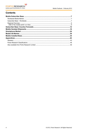 Mobile Factbook – February 2013

Contents
Mobile Subscriber Base ..........................................................................................................7
Worldwide Mobile Market ..................................................................................................................... 7
Subscriber Base – Worldwide .............................................................................................................. 7
Regional Overview ............................................................................................................................... 8
Half of ‘the mobile world’ is in Asia .................................................................................................... 9

Subscriber Base: Country Forecasts ...................................................................................12
Mobile Handset Shipments ...................................................................................................18
Smartphone Market ................................................................................................................24
Mobile OS Market ...................................................................................................................30
Mobile Installed Base .............................................................................................................34
Appendices .............................................................................................................................42
Glossary............................................................................................................................................. 43
Portio Research Classifications ......................................................................................................... 48
Also available from Portio Research Limited ..................................................................................... 49

4

© 2013, Portio Research. All Rights Reserved

 
