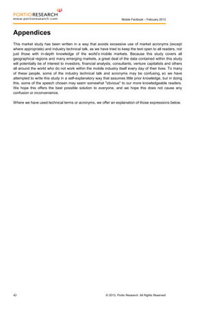 Mobile Factbook – February 2013

Appendices
This market study has been written in a way that avoids excessive use of market acronyms (except
where appropriate) and industry technical talk, as we have tried to keep the text open to all readers, not
just those with in-depth knowledge of the world’s mobile markets. Because this study covers all
geographical regions and many emerging markets, a great deal of the data contained within this study
will potentially be of interest to investors, financial analysts, consultants, venture capitalists and others
all around the world who do not work within the mobile industry itself every day of their lives. To many
of these people, some of the industry technical talk and acronyms may be confusing, so we have
attempted to write this study in a self-explanatory way that assumes little prior knowledge, but in doing
this, some of the speech chosen may seem somewhat "obvious" to our more knowledgeable readers.
We hope this offers the best possible solution to everyone, and we hope this does not cause any
confusion or inconvenience.
Where we have used technical terms or acronyms, we offer an explanation of those expressions below.

42

© 2013, Portio Research. All Rights Reserved

 