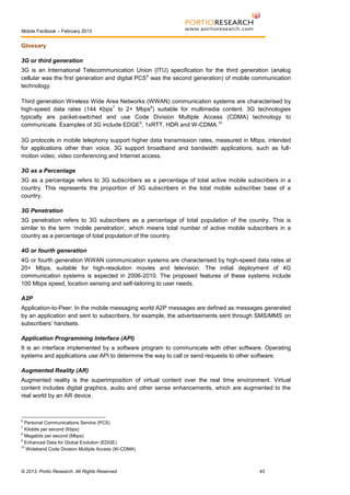 Mobile Factbook – February 2013

Glossary
3G or third generation
3G is an International Telecommunication Union (ITU) specification for the third generation (analog
cellular was the first generation and digital PCS 6 was the second generation) of mobile communication
technology.
Third generation Wireless Wide Area Networks (WWAN) communication systems are characterised by
high-speed data rates (144 Kbps 7 to 2+ Mbps8) suitable for multimedia content. 3G technologies
typically are packet-switched and use Code Division Multiple Access (CDMA) technology to
communicate. Examples of 3G include EDGE9, 1xRTT, HDR and W-CDMA.10
3G protocols in mobile telephony support higher data transmission rates, measured in Mbps, intended
for applications other than voice. 3G support broadband and bandwidth applications, such as fullmotion video, video conferencing and Internet access.
3G as a Percentage
3G as a percentage refers to 3G subscribers as a percentage of total active mobile subscribers in a
country. This represents the proportion of 3G subscribers in the total mobile subscriber base of a
country.
3G Penetration
3G penetration refers to 3G subscribers as a percentage of total population of the country. This is
similar to the term ‘mobile penetration’, which means total number of active mobile subscribers in a
country as a percentage of total population of the country.
4G or fourth generation
4G or fourth generation WWAN communication systems are characterised by high-speed data rates at
20+ Mbps, suitable for high-resolution movies and television. The initial deployment of 4G
communication systems is expected in 2006-2010. The proposed features of these systems include
100 Mbps speed, location sensing and self-tailoring to user needs.
A2P
Application-to-Peer: In the mobile messaging world A2P messages are defined as messages generated
by an application and sent to subscribers, for example, the advertisements sent through SMS/MMS on
subscribers’ handsets.
Application Programming Interface (API)
It is an interface implemented by a software program to communicate with other software. Operating
systems and applications use API to determine the way to call or send requests to other software.
Augmented Reality (AR)
Augmented reality is the superimposition of virtual content over the real time environment. Virtual
content includes digital graphics, audio and other sense enhancements, which are augmented to the
real world by an AR device.

6

Personal Communications Service (PCS)
Kilobits per second (Kbps)
8
Megabits per second (Mbps)
9
Enhanced Data for Global Evolution (EDGE)
10
Wideband Code Division Multiple Access (W-CDMA)
7

© 2013, Portio Research. All Rights Reserved

43

 