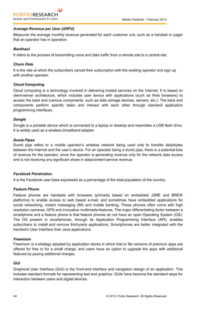 Mobile Factbook – February 2013

Average Revenue per User (ARPU)
Measures the average monthly revenue generated for each customer unit, such as a handset or pager
that an operator has in operation.
Backhaul
It refers to the process of transmitting voice and data traffic from a remote site to a central site.
Churn Rate
It is the rate at which the subscribers cancel their subscription with the existing operator and sign up
with another operator.
Cloud Computing
Cloud computing is a technology involved in delivering hosted services on the Internet. It is based on
client-server architecture, which includes user device with applications (such as Web browsers) to
access the back end (various components, such as data storage devices, servers, etc.). The back end
components perform specific tasks and interact with each other through standard application
programming interfaces.
Dongle
Dongle is a portable device which is connected to a laptop or desktop and resembles a USB flash drive.
It is widely used as a wireless broadband adapter.
Dumb Pipes
Dumb pipe refers to a mobile operator’s wireless network being used only to transfer data/bytes
between the Internet and the user’s device. For an operator being a dumb pipe, there is a potential loss
of revenue for the operator, since the operator is generating revenue only for the network data access
and is not receiving any significant share in data/content service revenue.

Facebook Penetration
It is the Facebook user base expressed as a percentage of the total population of the country.
Feature Phone
Feature phones are handsets with browsers (primarily based on embedded J2ME and BREW
platforms) to enable access to web based e-mail, and sometimes have embedded applications for
social networking, instant messaging (IM) and mobile banking. These phones often come with high
resolution cameras, GPS and innovative multimedia features. The major differentiating factor between a
smartphone and a feature phone is that feature phones do not have an open Operating System (OS).
The OS present in smartphones, through its Application Programming Interface (API), enables
subscribers to install and remove third-party applications. Smartphones are better integrated with the
handset's User Interface than Java applications.
Freemium
Freemium is a strategy adopted by application stores in which trial or lite versions of premium apps are
offered for free or for a small charge; and users have an option to upgrade the apps with additional
features by paying additional charges.
GUI
Graphical User Interface (GUI) is the front-end interface and navigation design of an application. This
includes standard formats for representing text and graphics. GUIs have become the standard ways for
interaction between users and digital devices.

44

© 2013, Portio Research. All Rights Reserved

 