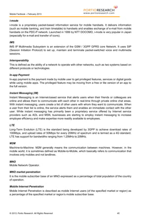 Mobile Factbook – February 2013

i-mode
i-mode is a proprietary packet-based information service for mobile handsets. It delivers information
(such as mobile banking, and train timetable) to handsets and enables exchange of e-mail from mobile
handsets on the PDC-P network. Launched in 1999 by NTT DOCOMO, i-mode is very popular in Japan
(especially for e-mail and transfer of icons).
IMS
IMS IP Multimedia Subsystem is an extension of the GSM / 3GPP GPRS core Network. It uses SIP
(Session Initiation Protocol) to set up, maintain and terminate packet-switched voice and multimedia
sessions.
Interoperability
This is defined as the ability of a network to operate with other networks, such as two systems based on
different protocols or technologies.
In-app Payment
In-app payment is the payment made by mobile user to get privileged features, services or digital goods
while using mobile apps. The privileged feature may be moving from a free or lite version of an app to
the full version.
Instant Messaging (IM)
Instant Messaging is an Internet-based service that alerts users when their friends or colleagues are
online and allows them to communicate with each other in real-time through private online chat areas.
With instant messaging, users create a list of other users with whom they want to communicate. When
a user from their list is online, the service alerts them and enables an immediate contact with the other
user. While instant messaging has primarily been a proprietary service offered by Internet service
providers such as AOL and MSN, businesses are starting to employ instant messaging to increase
employee efficiency and make expertise more readily available to employees.
LTE
Long-Term Evolution (LTE) is the standard being developed by 3GPP to achieve download rates of
100Mbps, and upload rates of 50Mbps for every 20MHz of spectrum and is termed as a 4G standard.
LTE has support for bandwidths ranging from 1.25MHz to 20MHz.
M2M
Machine-to-Machine: M2M generally means the communication between machines. However, in the
mobile world, it is sometimes defined as Mobile-to-Mobile, which basically refers to communication that
involves only mobiles and not landlines.
MNO
Mobile Network Operator.
MNO market penetration
It is the mobile subscriber base of an MNO expressed as a percentage of total population of the country
of operation.
Mobile Internet Penetration
Mobile Internet Penetration is described as mobile Internet users (of the specified market or region) as
a percentage of the specified market or region’s mobile subscriber base.

© 2013, Portio Research. All Rights Reserved

45

 