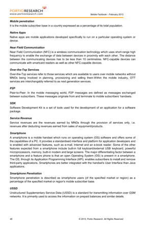 Mobile Factbook – February 2013

Mobile penetration
It is the mobile subscriber base in a country expressed as a percentage of its total population.
Native Apps
Native apps are mobile applications developed specifically to run on a particular operating system or
device.
Near Field Communication
Near Field Communication (NFC) is a wireless communication technology which uses short-range high
frequency to enable the exchange of data between devices in proximity with each other. The distance
between the communicating devices has to be less than 10 centimetres. NFC-capable devices can
communicate with smartcard readers as well as other NFC-capable devices.
Over-the-Top Services
Over-the-Top services refer to those services which are available to users over mobile networks without
MNOs being involved in planning, provisioning and selling them.Within the mobile industry, OTT
services are interchangably referred to as next generation services.
P2P
Peer-to-Peer: In the mobile messaging world, P2P messages are defined as messages exchanged
between subscribers. These messages originate from and terminate to mobile subscribers’ handsets.
SDK
Software Development Kit is a set of tools used for the development of an application for a software
package.
Service Revenue
Service revenues are the revenues earned by MNOs through the provision of services only, i.e.
revenues after deducting revenues earned from sales of equipment/products.
Smartphone
A smartphone is a mobile handset which runs on operating system (OS) software and offers some of
the capabilities of a PC. It provides a standardised interface and platform for application developers and
is enabled with advanced features, such as e-mail, Internet and an e-book reader. Some of the other
features expected from a smartphone include built-in full keyboard/external USB keyboard, powerful
microprocessors, memory, built-in modem and large screens. The major differentiating factor between a
smartphone and a feature phone is that an open Operating System (OS) is present in a smartphone.
The OS, through its Application Programming Interface (API), enables subscribers to install and remove
third-party applications. Smartphones are better integrated with the handset's User Interface than Java
applications.
Smartphone Penetration
Smartphone penetration is described as smartphone users (of the specified market or region) as a
percentage of the specified market or region's mobile subscriber base.
USSD
Unstructured Supplementary Service Data (USSD) is a standard for transmitting information over GSM
networks. It is primarily used to access the information on prepaid balances and similar details.

46

© 2013, Portio Research. All Rights Reserved

 
