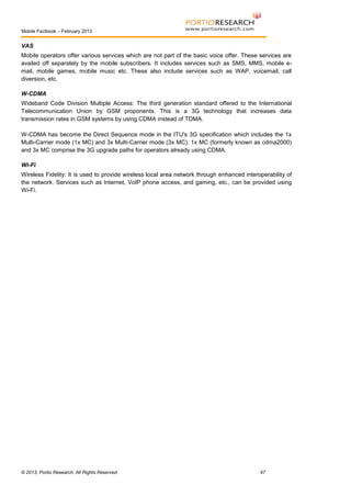 Mobile Factbook – February 2013

VAS
Mobile operators offer various services which are not part of the basic voice offer. These services are
availed off separately by the mobile subscribers. It includes services such as SMS, MMS, mobile email, mobile games, mobile music etc. These also include services such as WAP, voicemail, call
diversion, etc.
W-CDMA
Wideband Code Division Multiple Access: The third generation standard offered to the International
Telecommunication Union by GSM proponents. This is a 3G technology that increases data
transmission rates in GSM systems by using CDMA instead of TDMA.
W-CDMA has become the Direct Sequence mode in the ITU's 3G specification which includes the 1x
Multi-Carrier mode (1x MC) and 3x Multi-Carrier mode (3x MC). 1x MC (formerly known as cdma2000)
and 3x MC comprise the 3G upgrade paths for operators already using CDMA.
Wi-Fi
Wireless Fidelity: It is used to provide wireless local area network through enhanced interoperability of
the network. Services such as Internet, VoIP phone access, and gaming, etc., can be provided using
Wi-Fi.

© 2013, Portio Research. All Rights Reserved

47

 