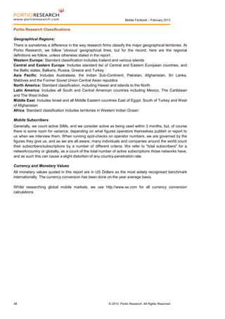 Mobile Factbook – February 2013

Portio Research Classifications
Geographical Regions:
There is sometimes a difference in the way research firms classify the major geographical territories. At
Portio Research, we follow 'obvious' geographical lines, but for the record, here are the regional
definitions we follow, unless otherwise stated in the report:
Western Europe: Standard classification includes Iceland and various islands
Central and Eastern Europe: Includes standard list of Central and Eastern European countries, and
the Baltic states, Balkans, Russia, Greece and Turkey
Asia Pacific: Includes Australasia, the Indian Sub-Continent, Pakistan, Afghanistan, Sri Lanka,
Maldives and the Former Soviet Union Central Asian republics
North America: Standard classification, including Hawaii and islands to the North
Latin America: Includes all South and Central American countries including Mexico, The Caribbean
and The West Indies
Middle East: Includes Israel and all Middle Eastern countries East of Egypt, South of Turkey and West
of Afghanistan
Africa: Standard classification includes territories in Western Indian Ocean
Mobile Subscribers
Generally, we count active SIMs, and we consider active as being used within 3 months, but, of course
there is some room for variance, depending on what figures operators themselves publish or report to
us when we interview them. When running spot-checks on operator numbers, we are governed by the
figures they give us, and as we are all aware, many individuals and companies around the world count
their subscribers/subscriptions by a number of different criteria. We refer to "total subscribers" for a
network/country or globally, as a count of the total number of active subscriptions those networks have,
and as such this can cause a slight distortion of any country-penetration rate.
Currency and Monetary Values
All monetary values quoted in this report are in US Dollars as the most widely recognised benchmark
internationally. The currency conversion has been done on the year average basis.
Whilst researching global mobile markets, we use http://www.xe.com for all currency conversion
calculations.

48

© 2013, Portio Research. All Rights Reserved

 