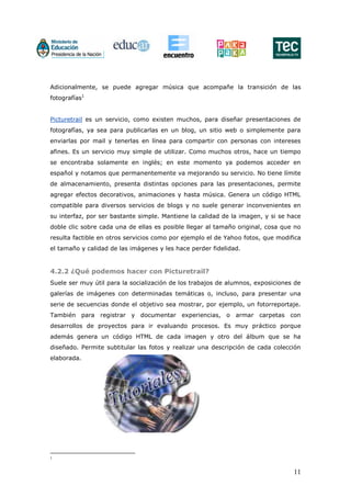 11
Adicionalmente, se puede agregar música que acompañe la transición de las
fotografías1
Picturetrail es un servicio, como existen muchos, para diseñar presentaciones de
fotografías, ya sea para publicarlas en un blog, un sitio web o simplemente para
enviarlas por mail y tenerlas en línea para compartir con personas con intereses
afines. Es un servicio muy simple de utilizar. Como muchos otros, hace un tiempo
se encontraba solamente en inglés; en este momento ya podemos acceder en
español y notamos que permanentemente va mejorando su servicio. No tiene límite
de almacenamiento, presenta distintas opciones para las presentaciones, permite
agregar efectos decorativos, animaciones y hasta música. Genera un código HTML
compatible para diversos servicios de blogs y no suele generar inconvenientes en
su interfaz, por ser bastante simple. Mantiene la calidad de la imagen, y si se hace
doble clic sobre cada una de ellas es posible llegar al tamaño original, cosa que no
resulta factible en otros servicios como por ejemplo el de Yahoo fotos, que modifica
el tamaño y calidad de las imágenes y les hace perder fidelidad.
4.2.2 ¿Qué podemos hacer con Picturetrail?
Suele ser muy útil para la socialización de los trabajos de alumnos, exposiciones de
galerías de imágenes con determinadas temáticas o, incluso, para presentar una
serie de secuencias donde el objetivo sea mostrar, por ejemplo, un fotorreportaje.
También para registrar y documentar experiencias, o armar carpetas con
desarrollos de proyectos para ir evaluando procesos. Es muy práctico porque
además genera un código HTML de cada imagen y otro del álbum que se ha
diseñado. Permite subtitular las fotos y realizar una descripción de cada colección
elaborada.
1
 