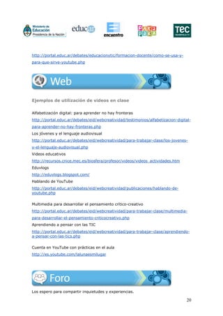 20
http://portal.educ.ar/debates/educacionytic/formacion-docente/como-se-usa-y-
para-que-sirve-youtube.php
Ejemplos de utilización de videos en clase
Alfabetización digital: para aprender no hay fronteras
http://portal.educ.ar/debates/eid/webcreatividad/testimonios/alfabetizacion-digital-
para-aprender-no-hay-fronteras.php
Los jóvenes y el lenguaje audiovisual
http://portal.educ.ar/debates/eid/webcreatividad/para-trabajar-clase/los-jovenes-
y-el-lenguaje-audiovisual.php
Videos educativos
http://recursos.cnice.mec.es/biosfera/profesor/videos/videos_actividades.htm
Eduvlogs
http://eduvlogs.blogspot.com/
Hablando de YouTube
http://portal.educ.ar/debates/eid/webcreatividad/publicaciones/hablando-de-
youtube.php
Multimedia para desarrollar el pensamiento crítico-creativo
http://portal.educ.ar/debates/eid/webcreatividad/para-trabajar-clase/multimedia-
para-desarrollar-el-pensamiento-criticocreativo.php
Aprendiendo a pensar con las TIC
http://portal.educ.ar/debates/eid/webcreatividad/para-trabajar-clase/aprendiendo-
a-pensar-con-las-tics.php
Cuenta en YouTube con prácticas en el aula
http://es.youtube.com/lalunaesmilugar
Los espero para compartir inquietudes y experiencias.
 