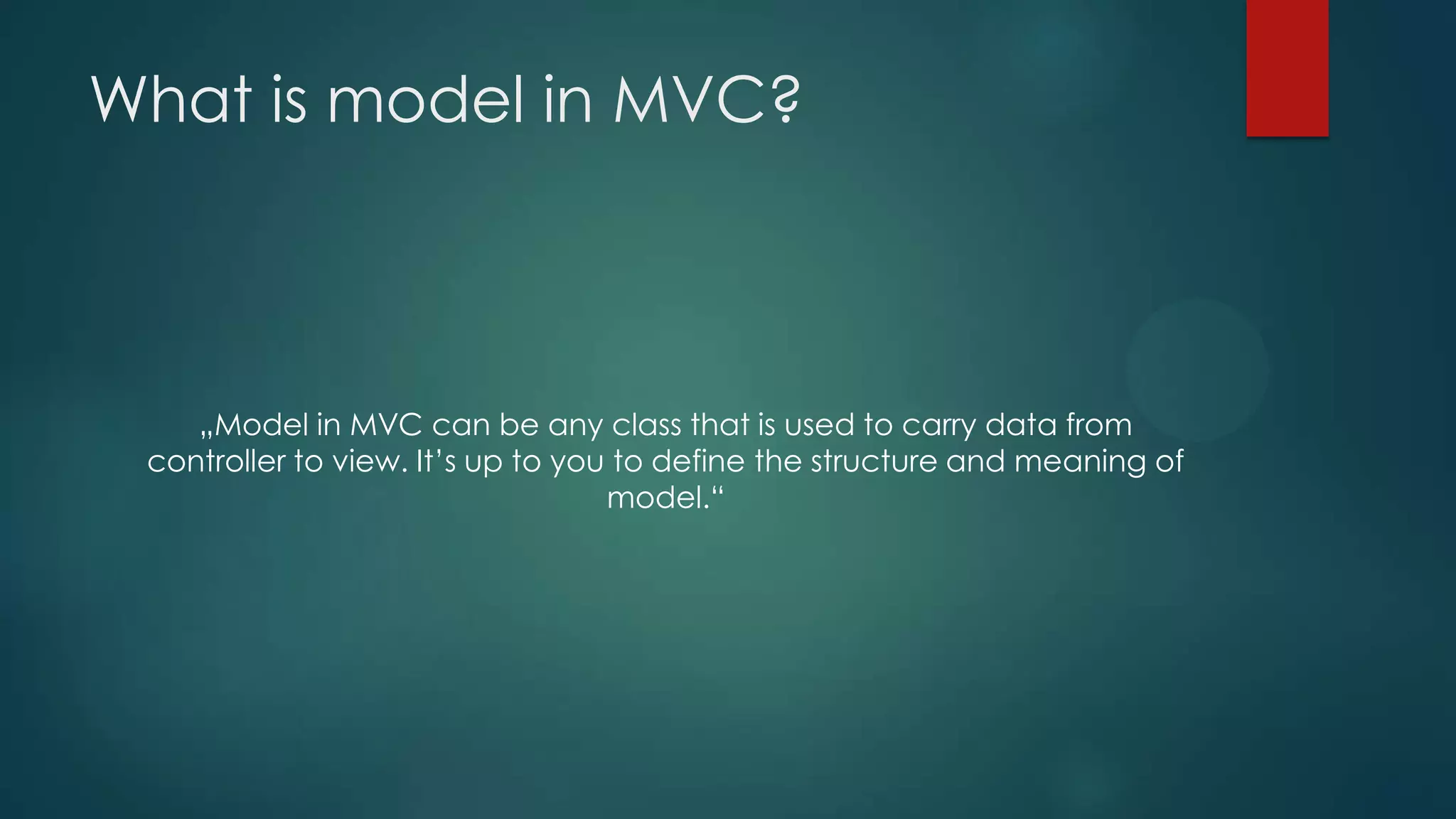 What is model in MVC? „Model in MVC can be any class that is used to carry data from controller to view. It’s up to you to define the structure and meaning of model.“ 