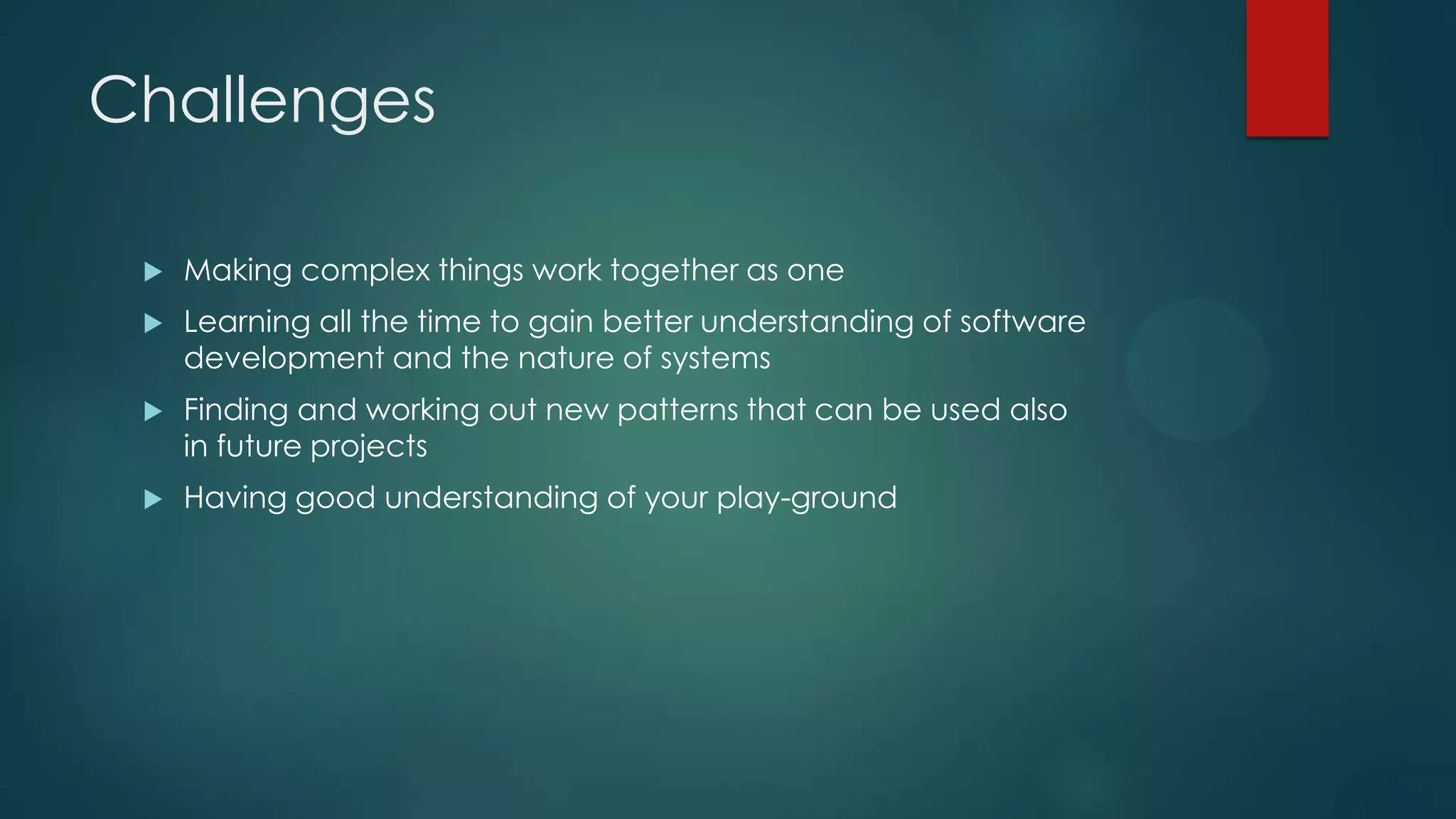 Challenges  Making complex things work together as one  Learning all the time to gain better understanding of software development and the nature of systems  Finding and working out new patterns that can be used also in future projects  Having good understanding of your play-ground 