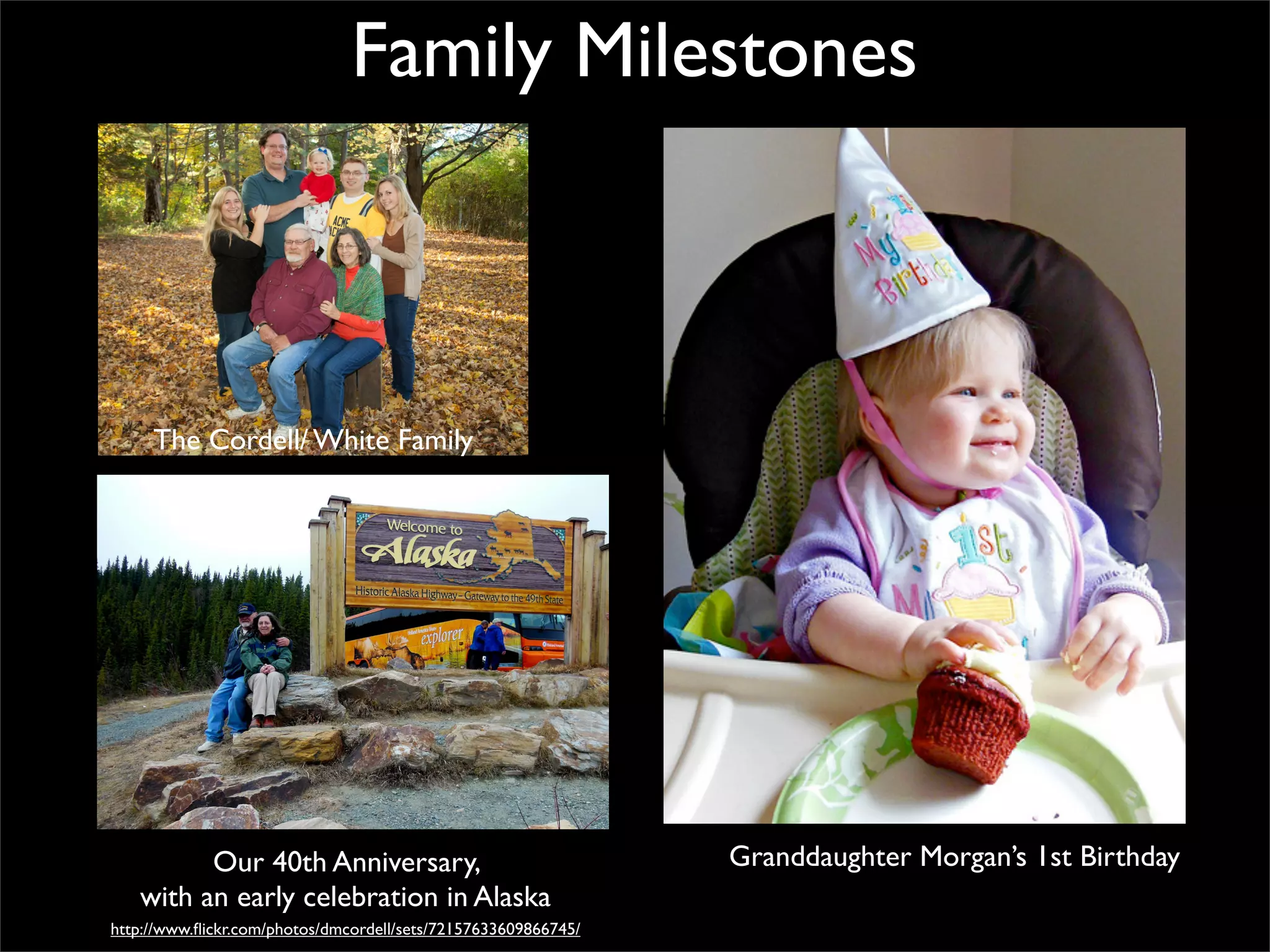 Family Milestones

The Cordell/ White Family

Our 40th Anniversary,
with an early celebration in Alaska
http://www.ﬂickr.com/photos/dmcordell/sets/72157633609866745/

Granddaughter Morgan’s 1st Birthday

 