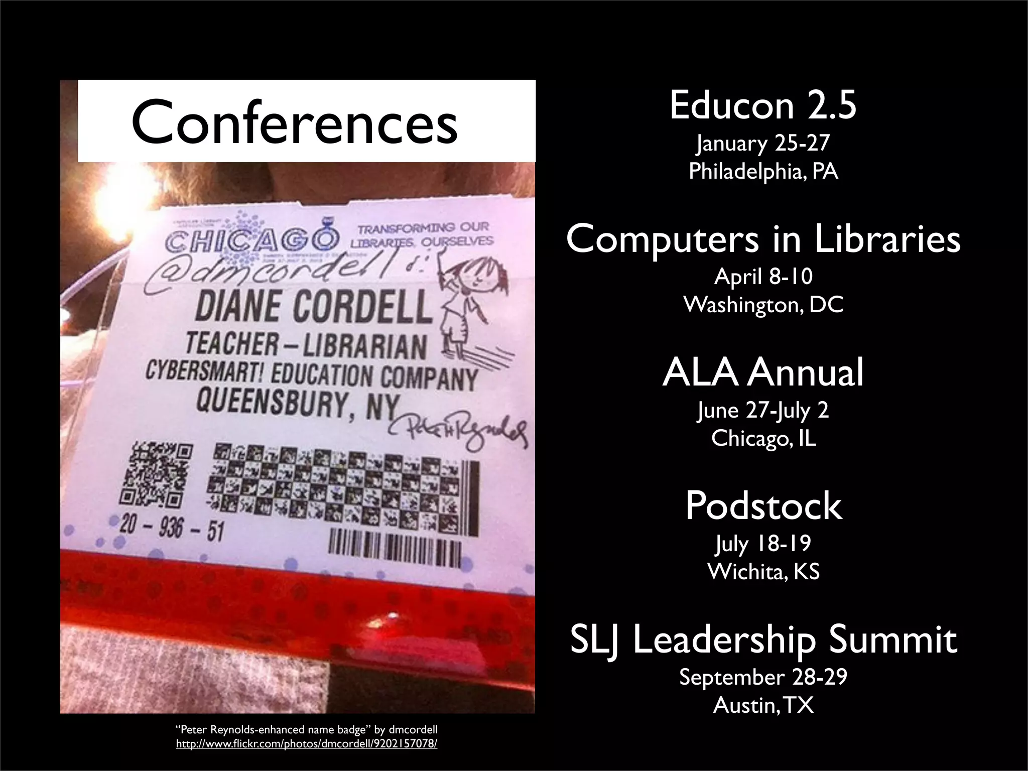 Conferencess

Educon 2.5
January 25-27
Philadelphia, PA

Computers in Libraries
April 8-10
Washington, DC

ALA Annual
June 27-July 2
Chicago, IL

Podstock
July 18-19
Wichita, KS

SLJ Leadership Summit
September 28-29
Austin, TX
“Peter Reynolds-enhanced name badge” by dmcordell
http://www.ﬂickr.com/photos/dmcordell/9202157078/

 