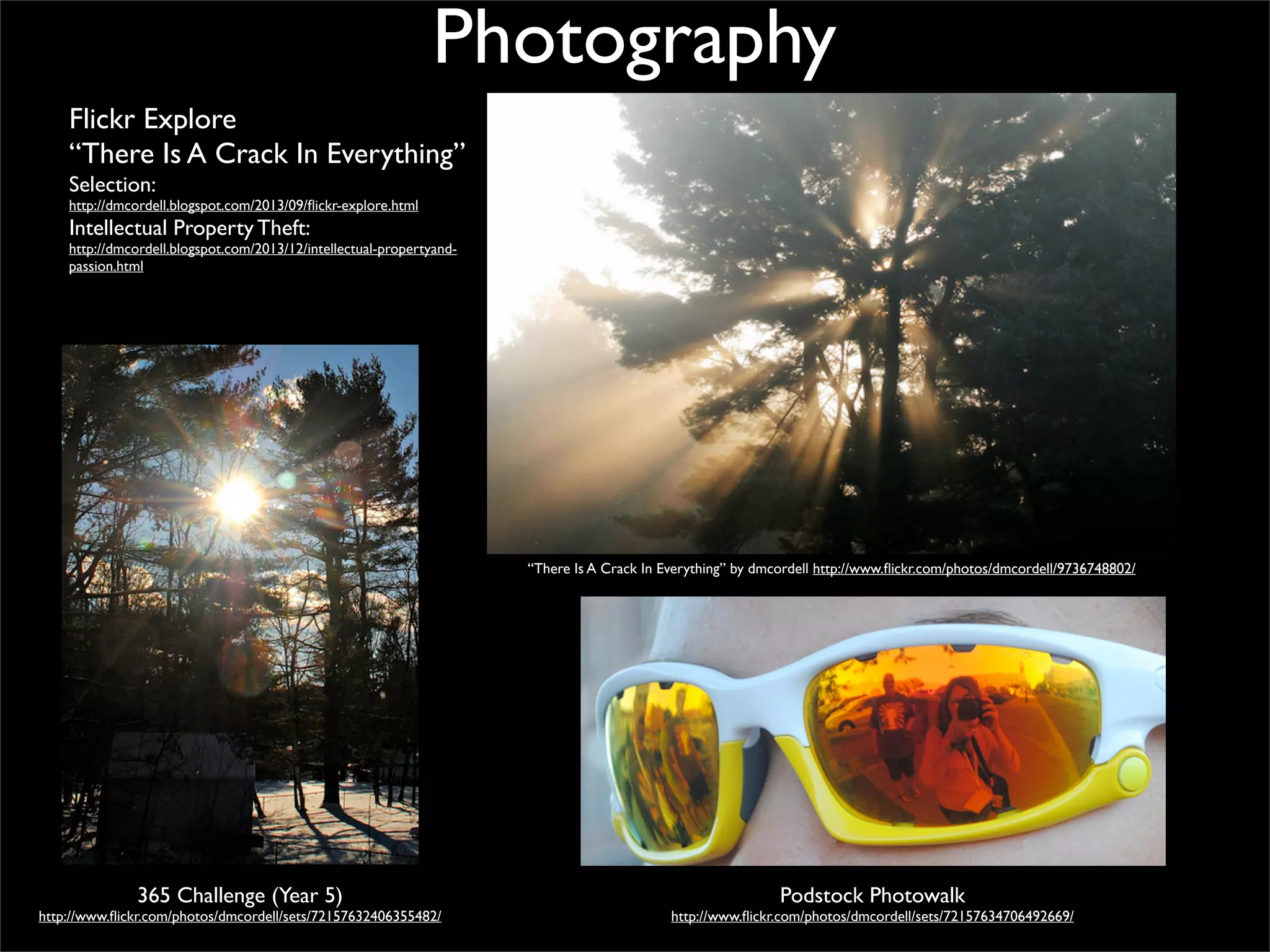 Photography
Flickr Explore
“There Is A Crack In Everything”
Selection:

http://dmcordell.blogspot.com/2013/09/ﬂickr-explore.html

Intellectual Property Theft:

http://dmcordell.blogspot.com/2013/12/intellectual-propertyandpassion.html

“There Is A Crack In Everything” by dmcordell http://www.ﬂickr.com/photos/dmcordell/9736748802/

365 Challenge (Year 5)

http://www.ﬂickr.com/photos/dmcordell/sets/72157632406355482/

Podstock Photowalk

http://www.ﬂickr.com/photos/dmcordell/sets/72157634706492669/

 