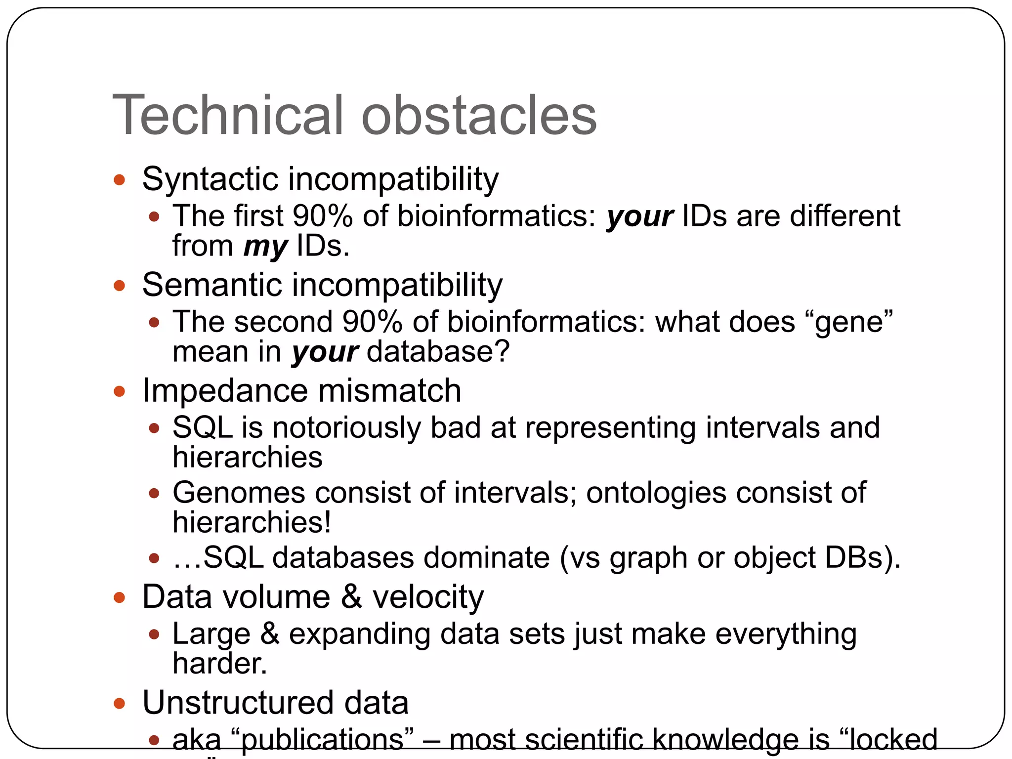 Technical obstacles
 Syntactic incompatibility
   The first 90% of bioinformatics: your IDs are different
    from my IDs.
 Semantic incompatibility
   The second 90% of bioinformatics: what does “gene”
    mean in your database?
 Impedance mismatch
   SQL is notoriously bad at representing intervals and
    hierarchies
   Genomes consist of intervals; ontologies consist of
    hierarchies!
   …SQL databases dominate (vs graph or object DBs).
 Data volume & velocity
   Large & expanding data sets just make everything
    harder.
 Unstructured data
   aka “publications” – most scientific knowledge is “locked
 