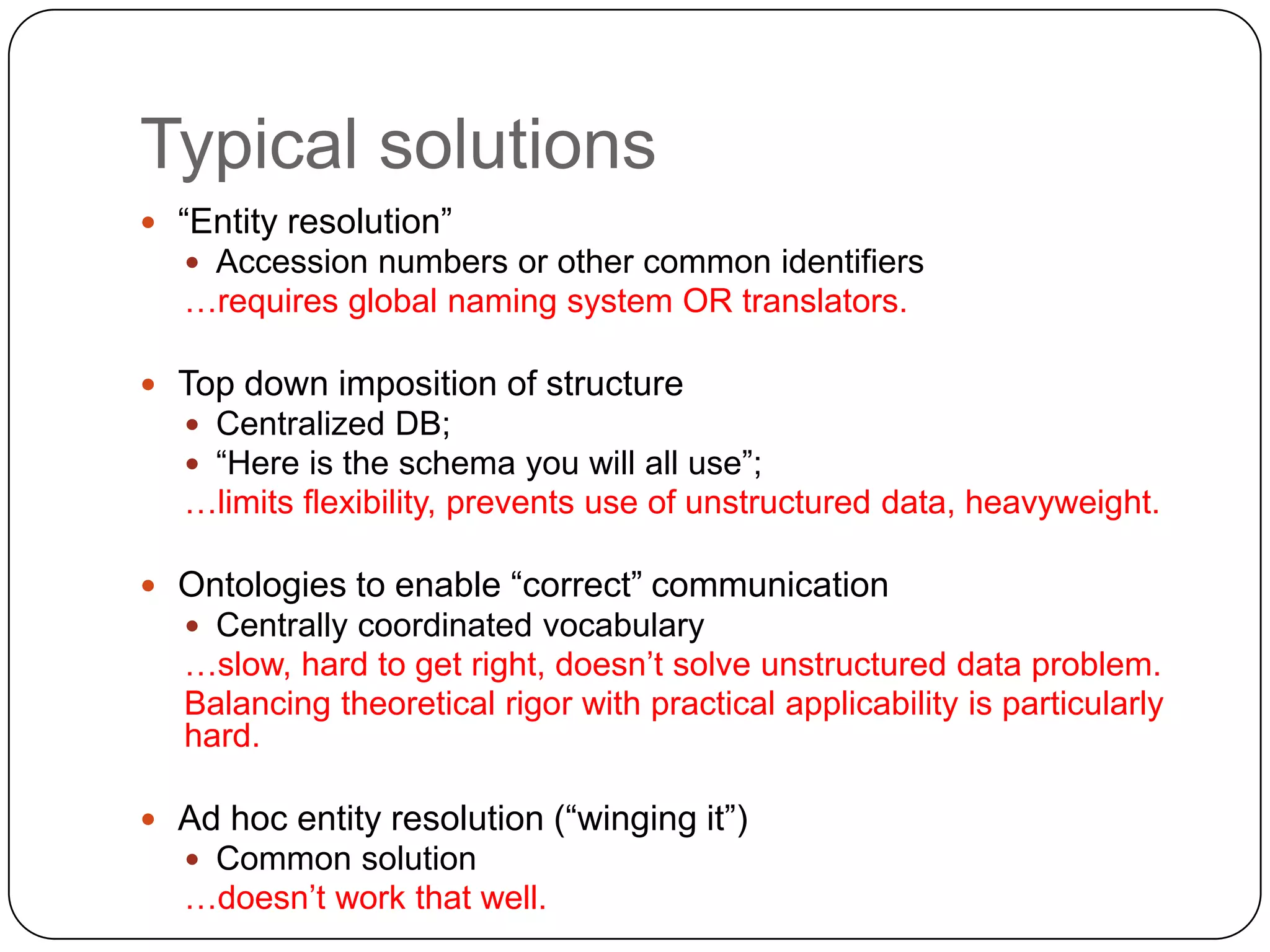 Typical solutions
 “Entity resolution”
    Accession numbers or other common identifiers
  …requires global naming system OR translators.

 Top down imposition of structure
   Centralized DB;
   “Here is the schema you will all use”;
  …limits flexibility, prevents use of unstructured data, heavyweight.

 Ontologies to enable “correct” communication
   Centrally coordinated vocabulary
  …slow, hard to get right, doesn’t solve unstructured data problem.
  Balancing theoretical rigor with practical applicability is particularly
  hard.

 Ad hoc entity resolution (“winging it”)
   Common solution
  …doesn’t work that well.
 
