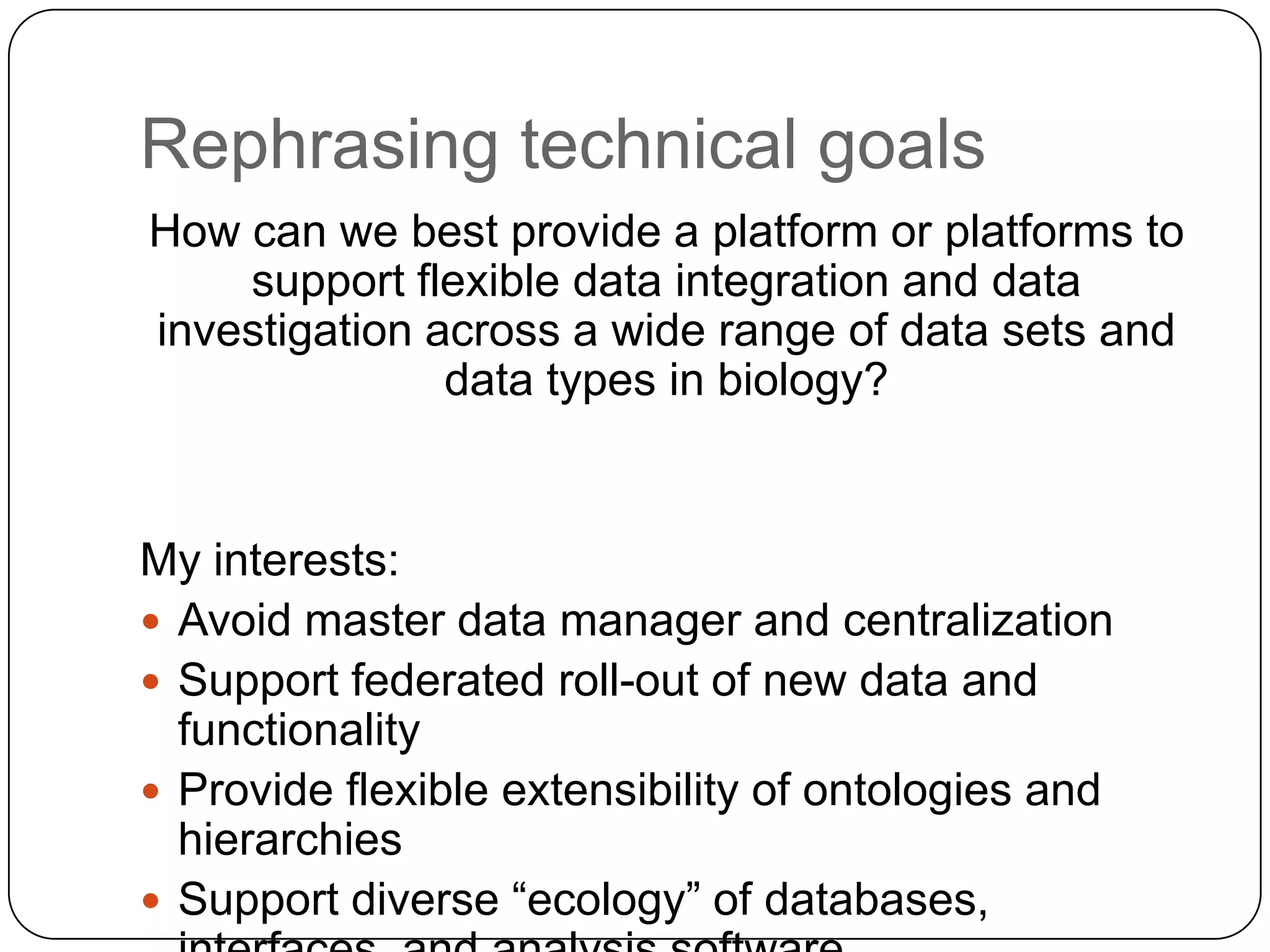 Rephrasing technical goals
How can we best provide a platform or platforms to
    support flexible data integration and data
investigation across a wide range of data sets and
               data types in biology?


My interests:
 Avoid master data manager and centralization
 Support federated roll-out of new data and
  functionality
 Provide flexible extensibility of ontologies and
  hierarchies
 Support diverse “ecology” of databases,
 