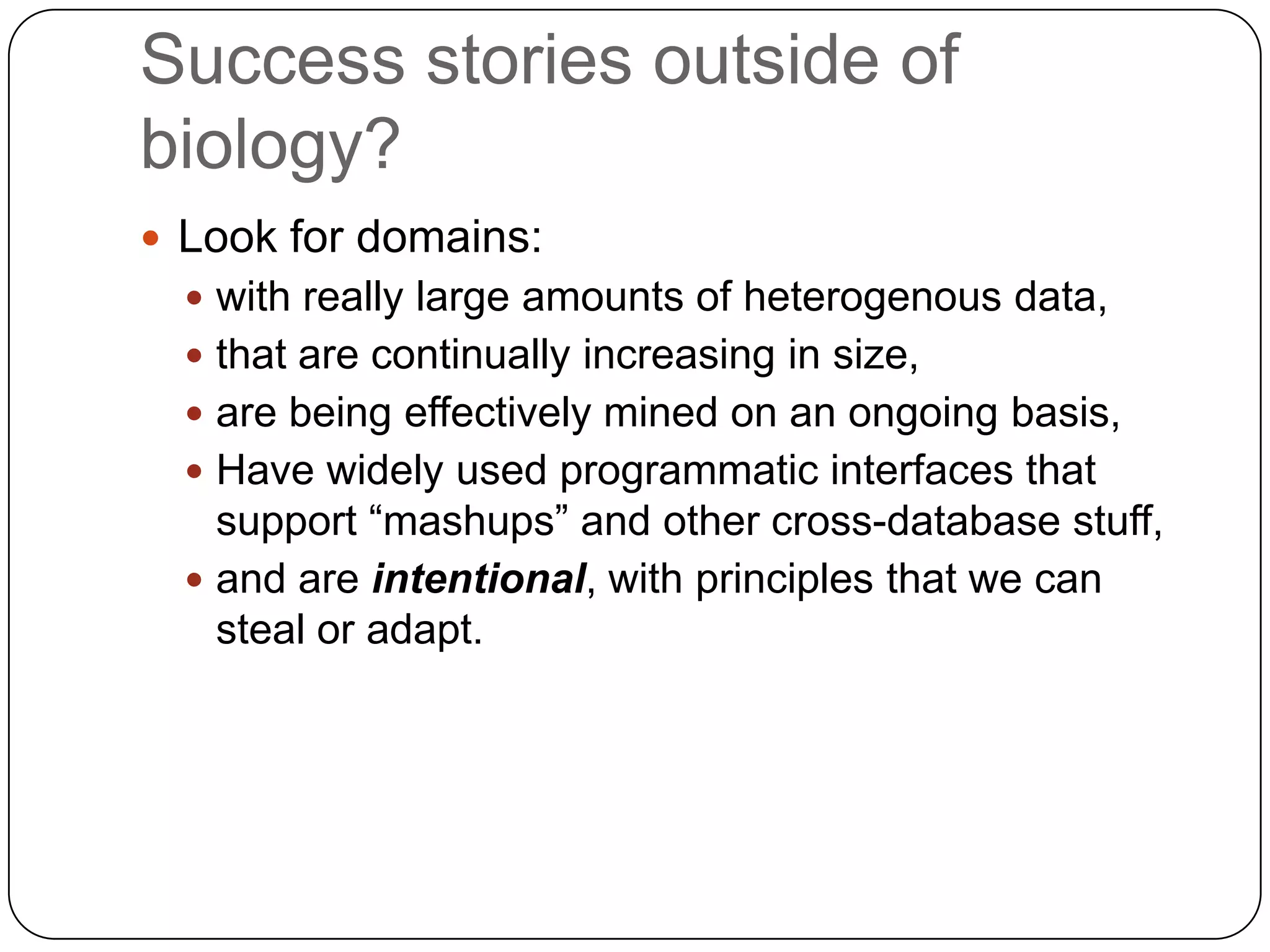 Success stories outside of
biology?
 Look for domains:
   with really large amounts of heterogenous data,
   that are continually increasing in size,
   are being effectively mined on an ongoing basis,
   Have widely used programmatic interfaces that
    support “mashups” and other cross-database stuff,
   and are intentional, with principles that we can
    steal or adapt.
 
