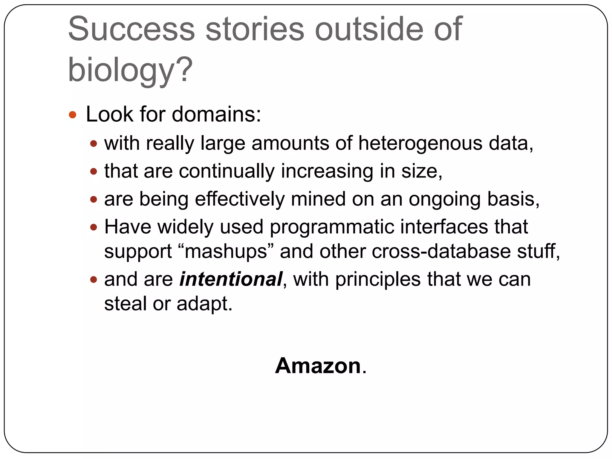 Success stories outside of
biology?
 Look for domains:
   with really large amounts of heterogenous data,
   that are continually increasing in size,
   are being effectively mined on an ongoing basis,
   Have widely used programmatic interfaces that
    support “mashups” and other cross-database stuff,
   and are intentional, with principles that we can
    steal or adapt.


                        Amazon.
 