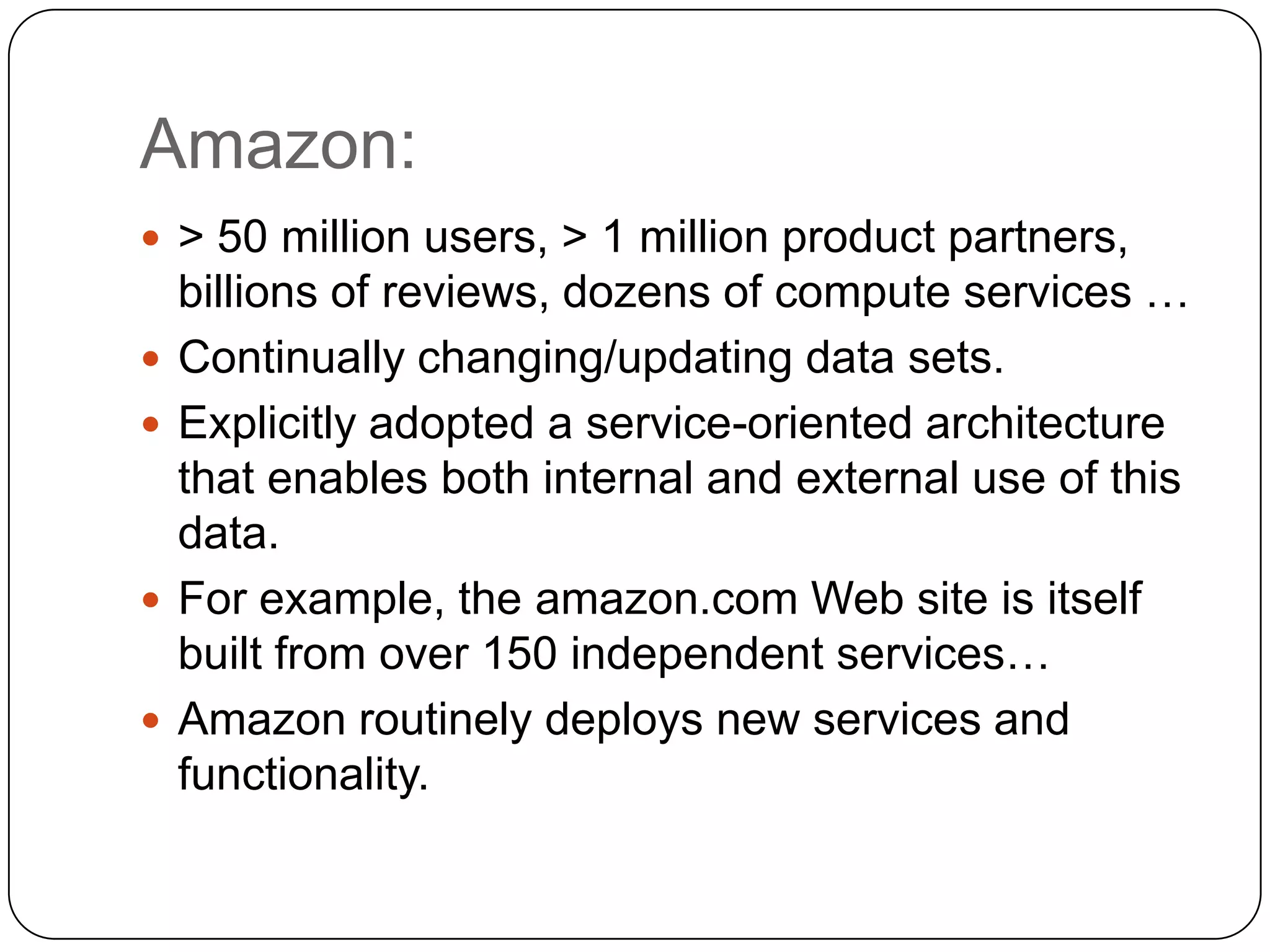Amazon:
 > 50 million users, > 1 million product partners,
    billions of reviews, dozens of compute services …
   Continually changing/updating data sets.
   Explicitly adopted a service-oriented architecture
    that enables both internal and external use of this
    data.
   For example, the amazon.com Web site is itself
    built from over 150 independent services…
   Amazon routinely deploys new services and
    functionality.
 