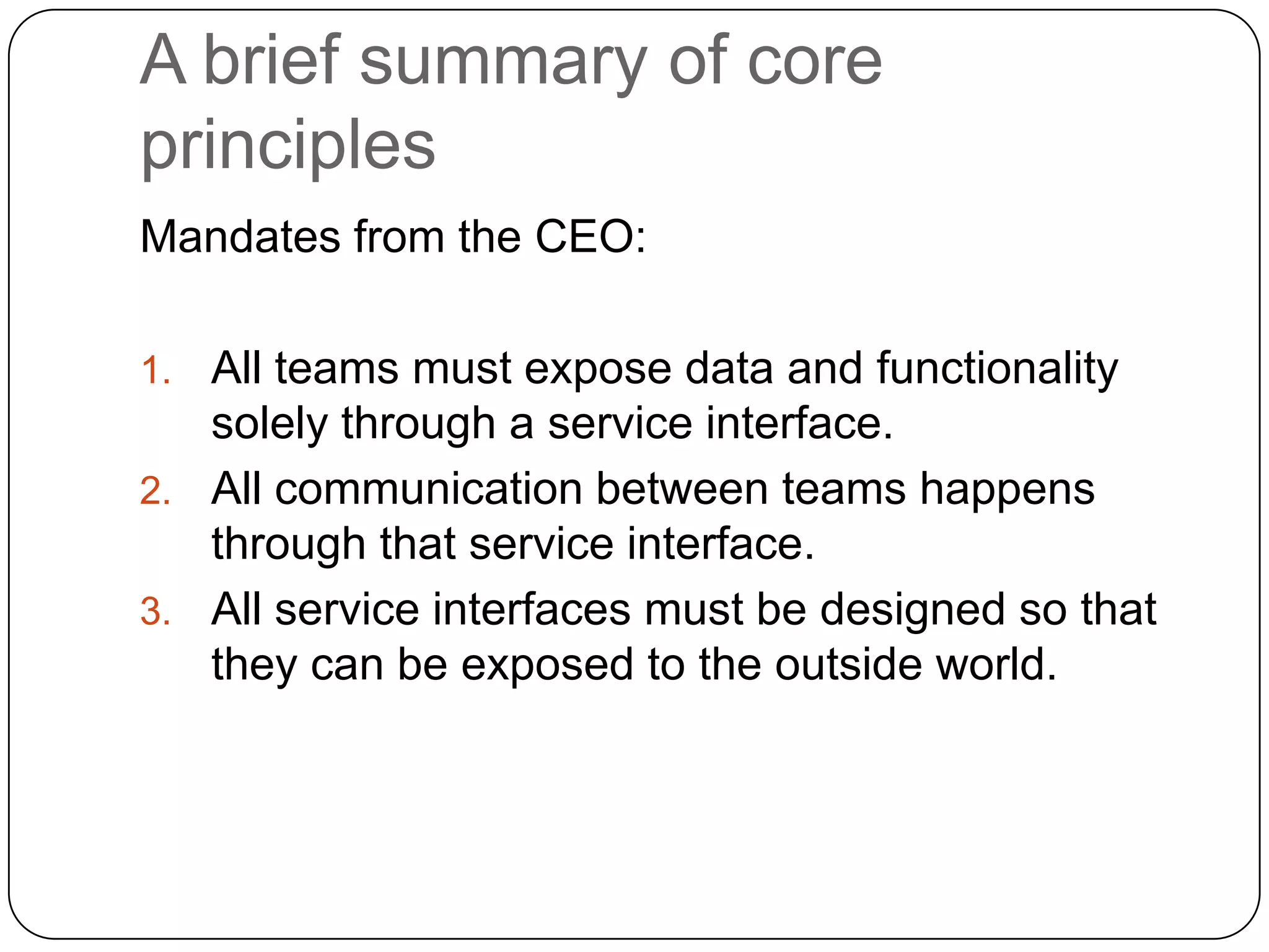 A brief summary of core
principles
Mandates from the CEO:

1. All teams must expose data and functionality
   solely through a service interface.
2. All communication between teams happens
   through that service interface.
3. All service interfaces must be designed so that
   they can be exposed to the outside world.
 