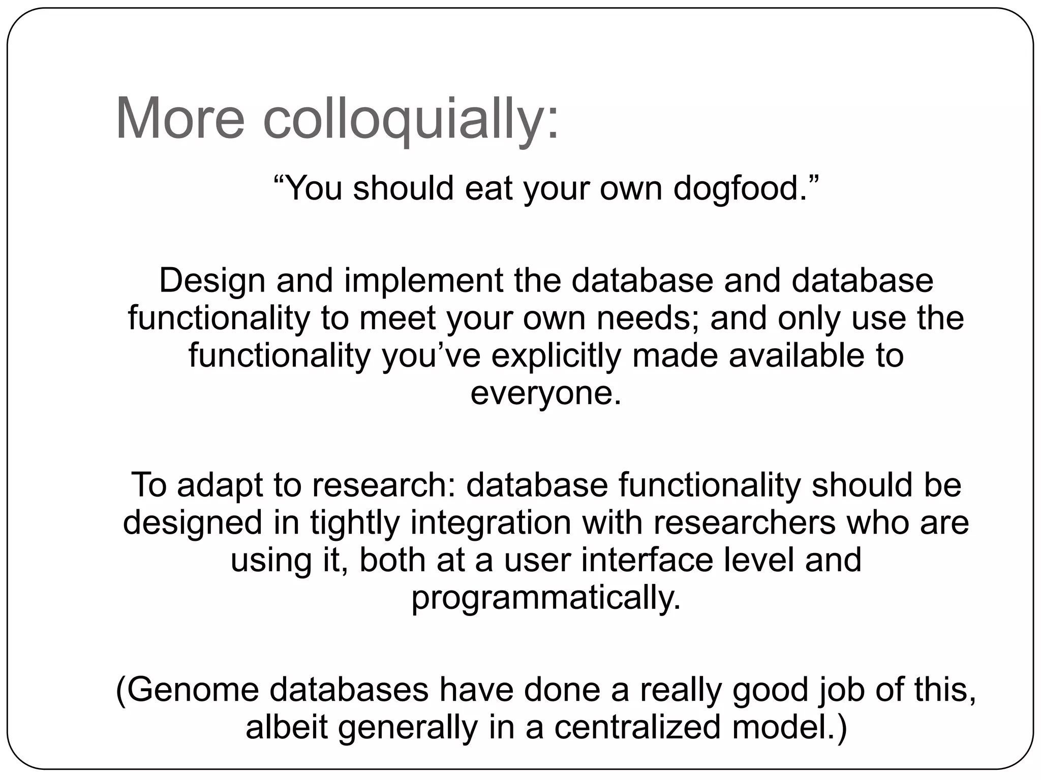 More colloquially:
         “You should eat your own dogfood.”

  Design and implement the database and database
functionality to meet your own needs; and only use the
    functionality you’ve explicitly made available to
                       everyone.

To adapt to research: database functionality should be
designed in tightly integration with researchers who are
      using it, both at a user interface level and
                    programmatically.

(Genome databases have done a really good job of this,
      albeit generally in a centralized model.)
 