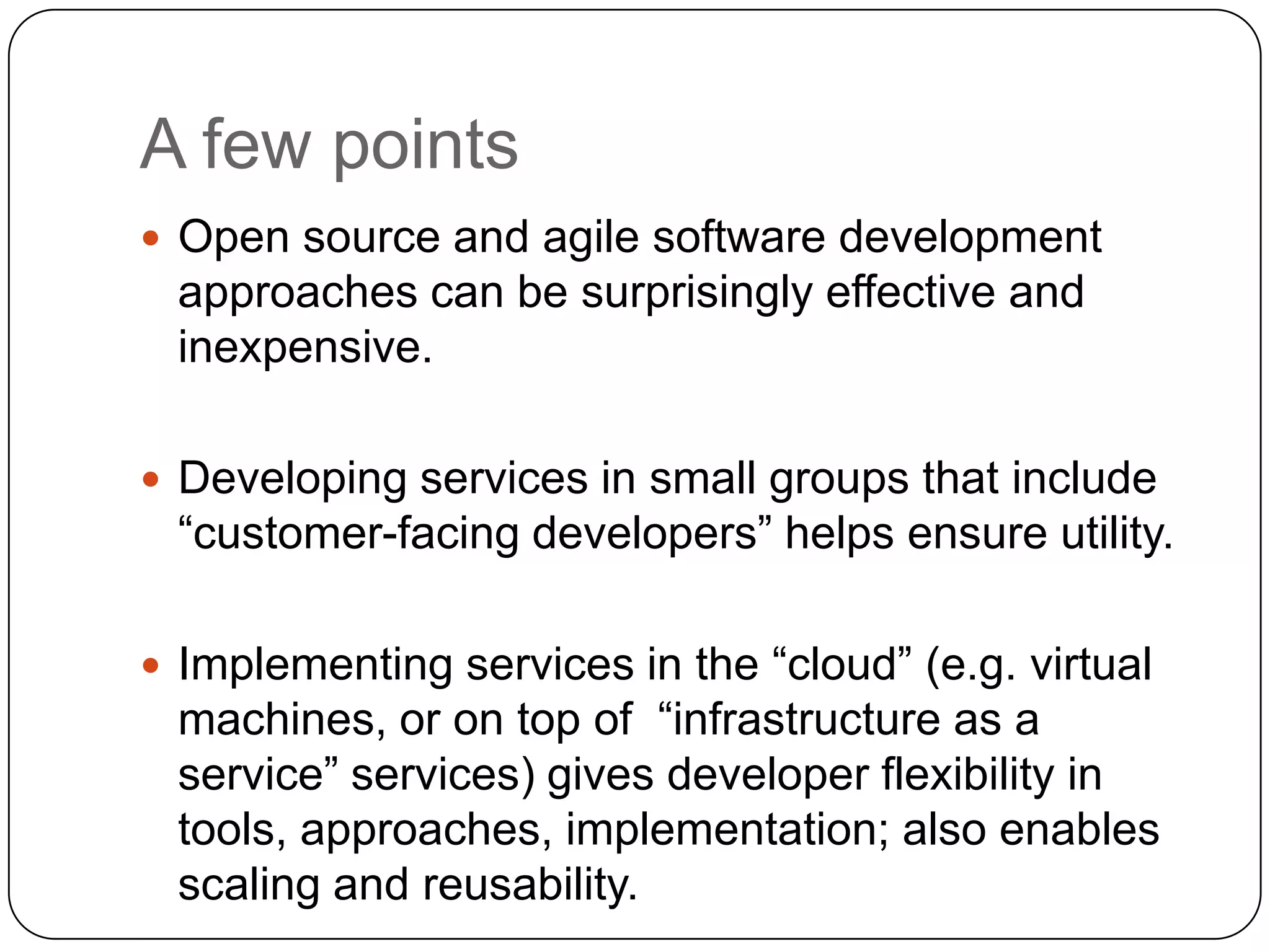 A few points
 Open source and agile software development
 approaches can be surprisingly effective and
 inexpensive.

 Developing services in small groups that include
 “customer-facing developers” helps ensure utility.

 Implementing services in the “cloud” (e.g. virtual
 machines, or on top of “infrastructure as a
 service” services) gives developer flexibility in
 tools, approaches, implementation; also enables
 scaling and reusability.
 