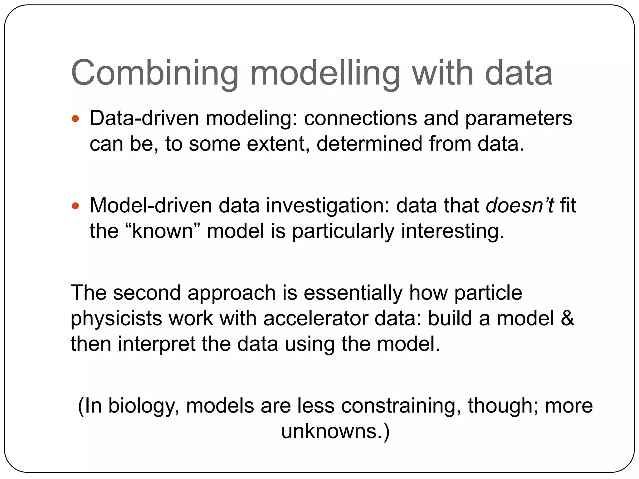 Combining modelling with data
 Data-driven modeling: connections and parameters
  can be, to some extent, determined from data.

 Model-driven data investigation: data that doesn’t fit
  the “known” model is particularly interesting.

The second approach is essentially how particle
physicists work with accelerator data: build a model &
then interpret the data using the model.

(In biology, models are less constraining, though; more
                      unknowns.)
 