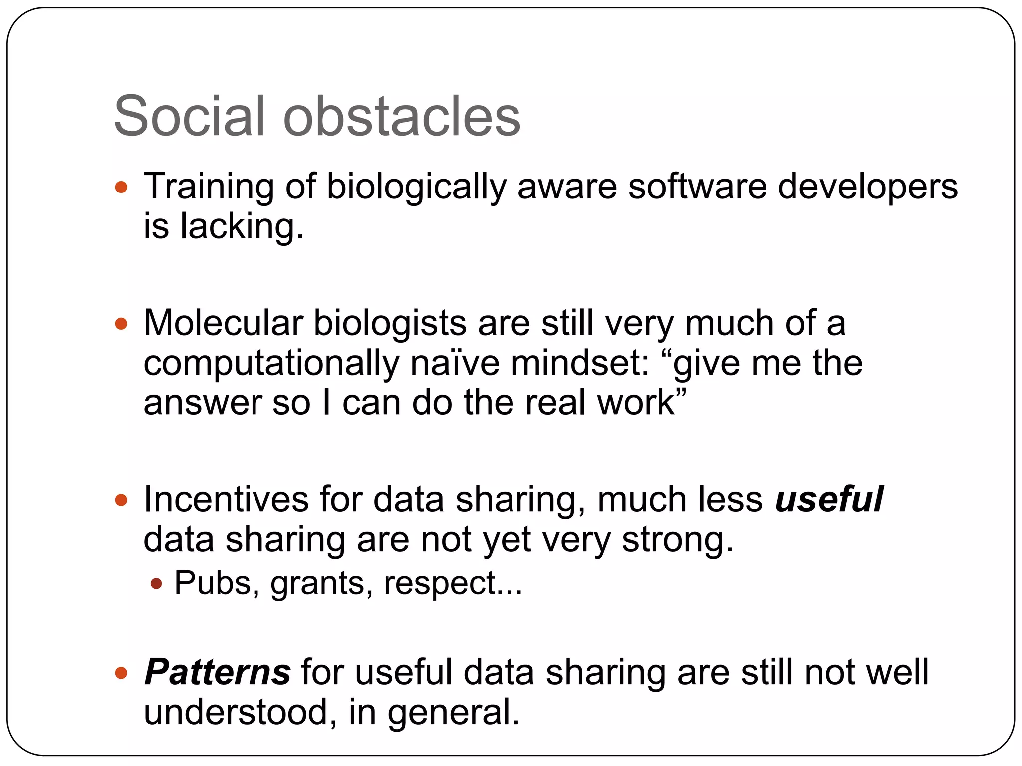 Social obstacles
 Training of biologically aware software developers
 is lacking.

 Molecular biologists are still very much of a
 computationally naïve mindset: “give me the
 answer so I can do the real work”

 Incentives for data sharing, much less useful
 data sharing are not yet very strong.
   Pubs, grants, respect...


 Patterns for useful data sharing are still not well
 understood, in general.
 