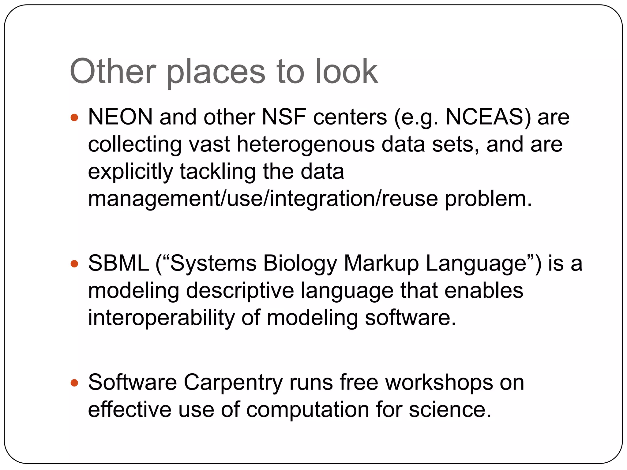 Other places to look
 NEON and other NSF centers (e.g. NCEAS) are
 collecting vast heterogenous data sets, and are
 explicitly tackling the data
 management/use/integration/reuse problem.

 SBML (“Systems Biology Markup Language”) is a
 modeling descriptive language that enables
 interoperability of modeling software.

 Software Carpentry runs free workshops on
 effective use of computation for science.
 
