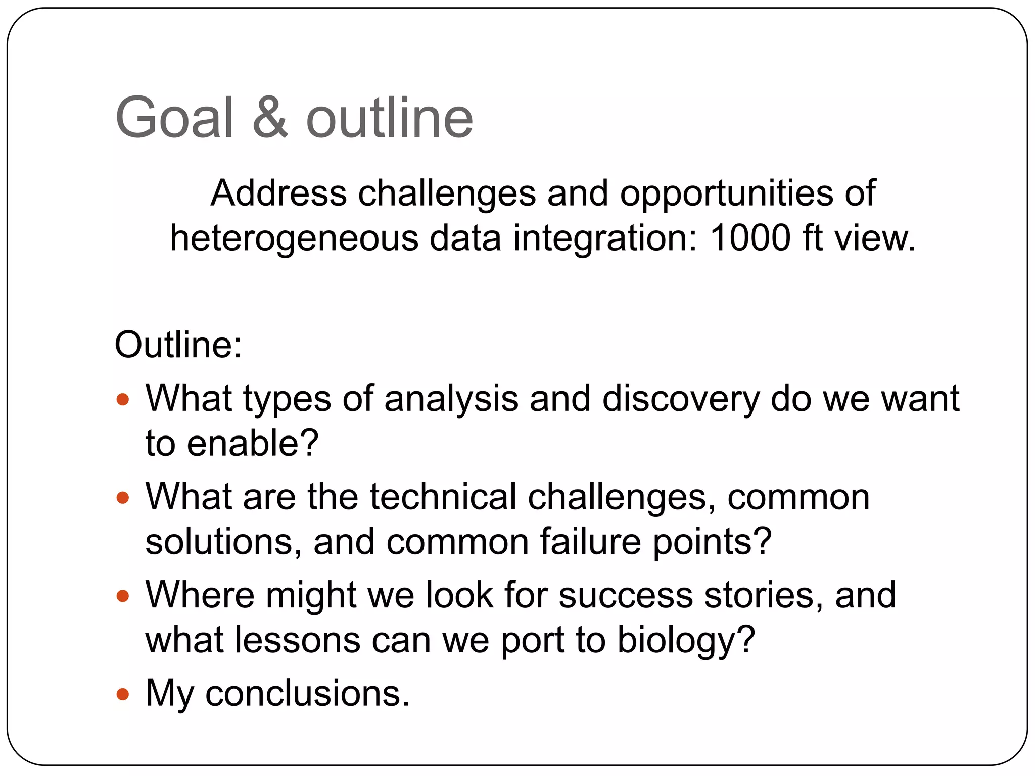 Goal & outline
     Address challenges and opportunities of
   heterogeneous data integration: 1000 ft view.

Outline:
 What types of analysis and discovery do we want
  to enable?
 What are the technical challenges, common
  solutions, and common failure points?
 Where might we look for success stories, and
  what lessons can we port to biology?
 My conclusions.
 