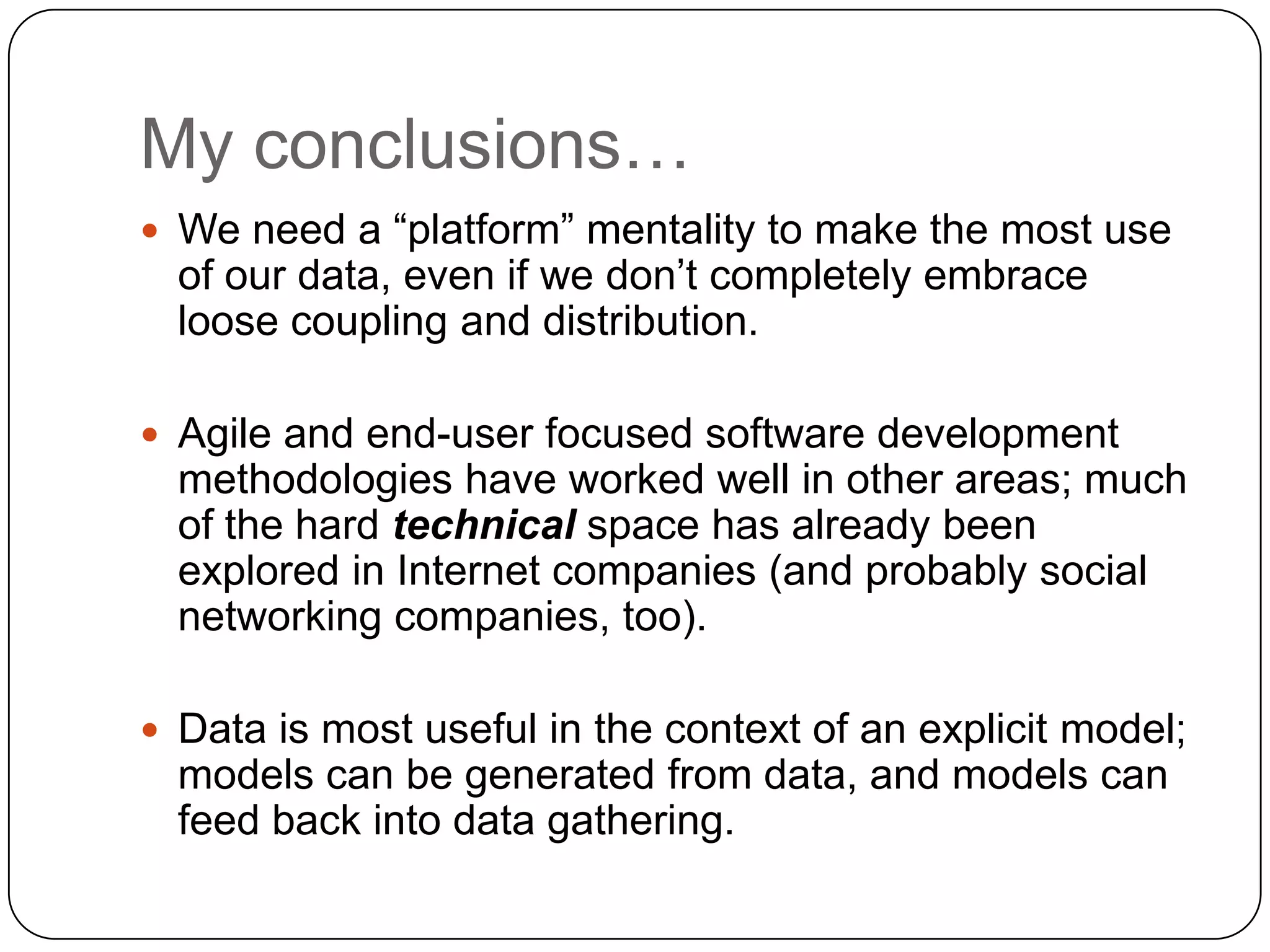 My conclusions…
 We need a “platform” mentality to make the most use
  of our data, even if we don’t completely embrace
  loose coupling and distribution.

 Agile and end-user focused software development
  methodologies have worked well in other areas; much
  of the hard technical space has already been
  explored in Internet companies (and probably social
  networking companies, too).

 Data is most useful in the context of an explicit model;
  models can be generated from data, and models can
  feed back into data gathering.
 