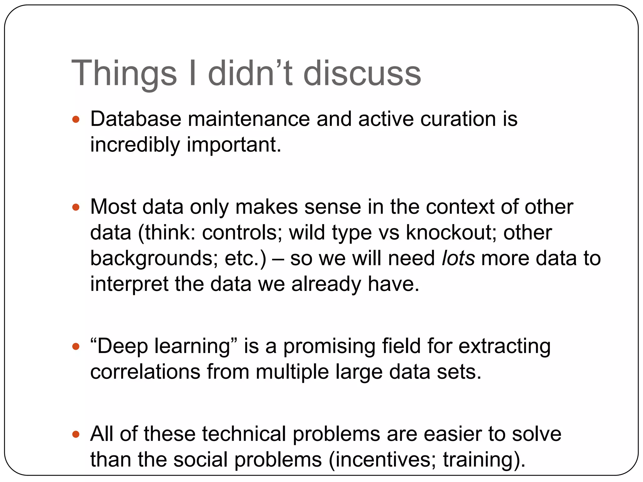 Things I didn’t discuss
 Database maintenance and active curation is
  incredibly important.

 Most data only makes sense in the context of other
  data (think: controls; wild type vs knockout; other
  backgrounds; etc.) – so we will need lots more data to
  interpret the data we already have.

 “Deep learning” is a promising field for extracting
  correlations from multiple large data sets.

 All of these technical problems are easier to solve
  than the social problems (incentives; training).
 