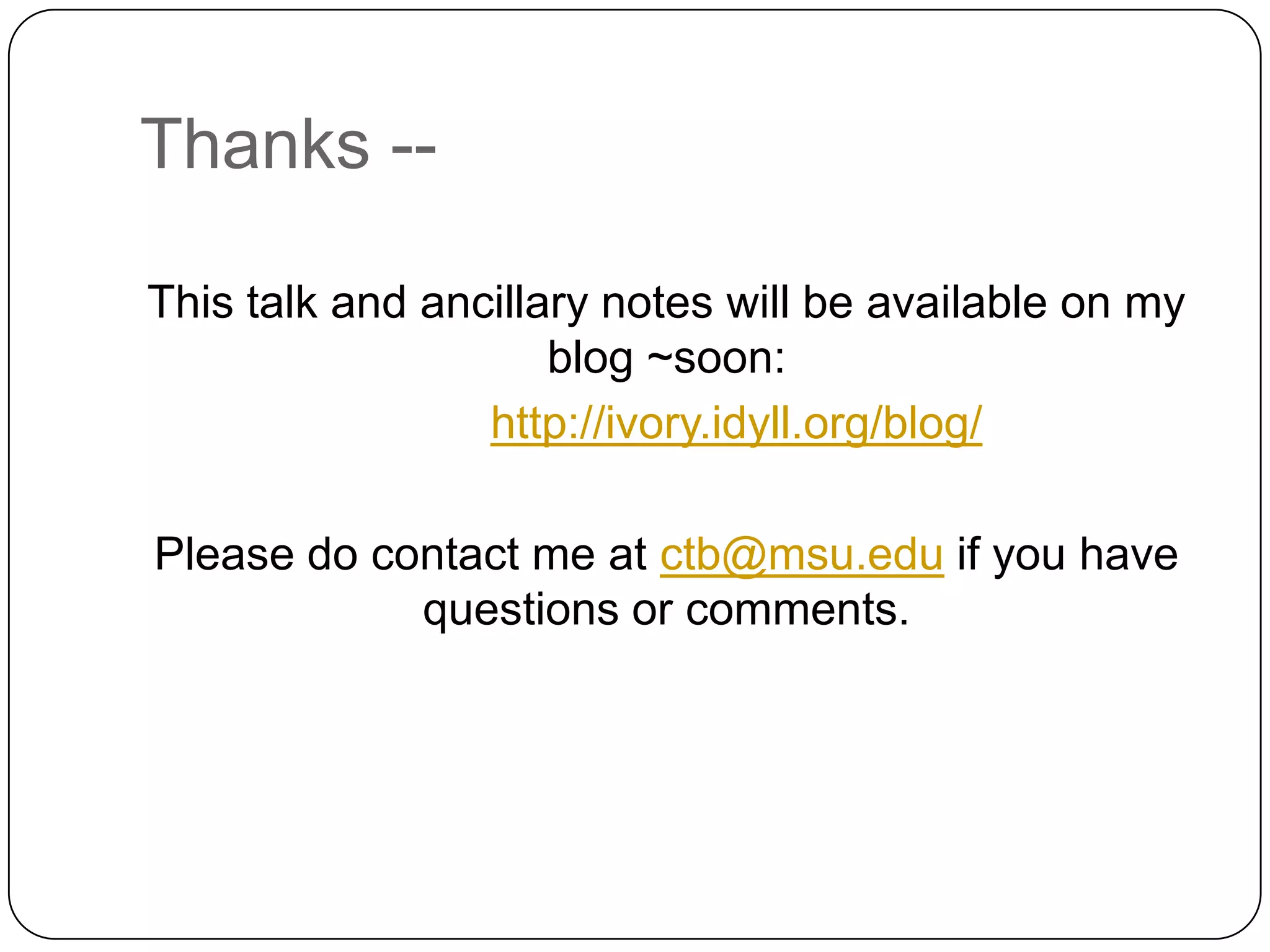 Thanks --

This talk and ancillary notes will be available on my
                     blog ~soon:
                 http://ivory.idyll.org/blog/

Please do contact me at ctb@msu.edu if you have
            questions or comments.
 