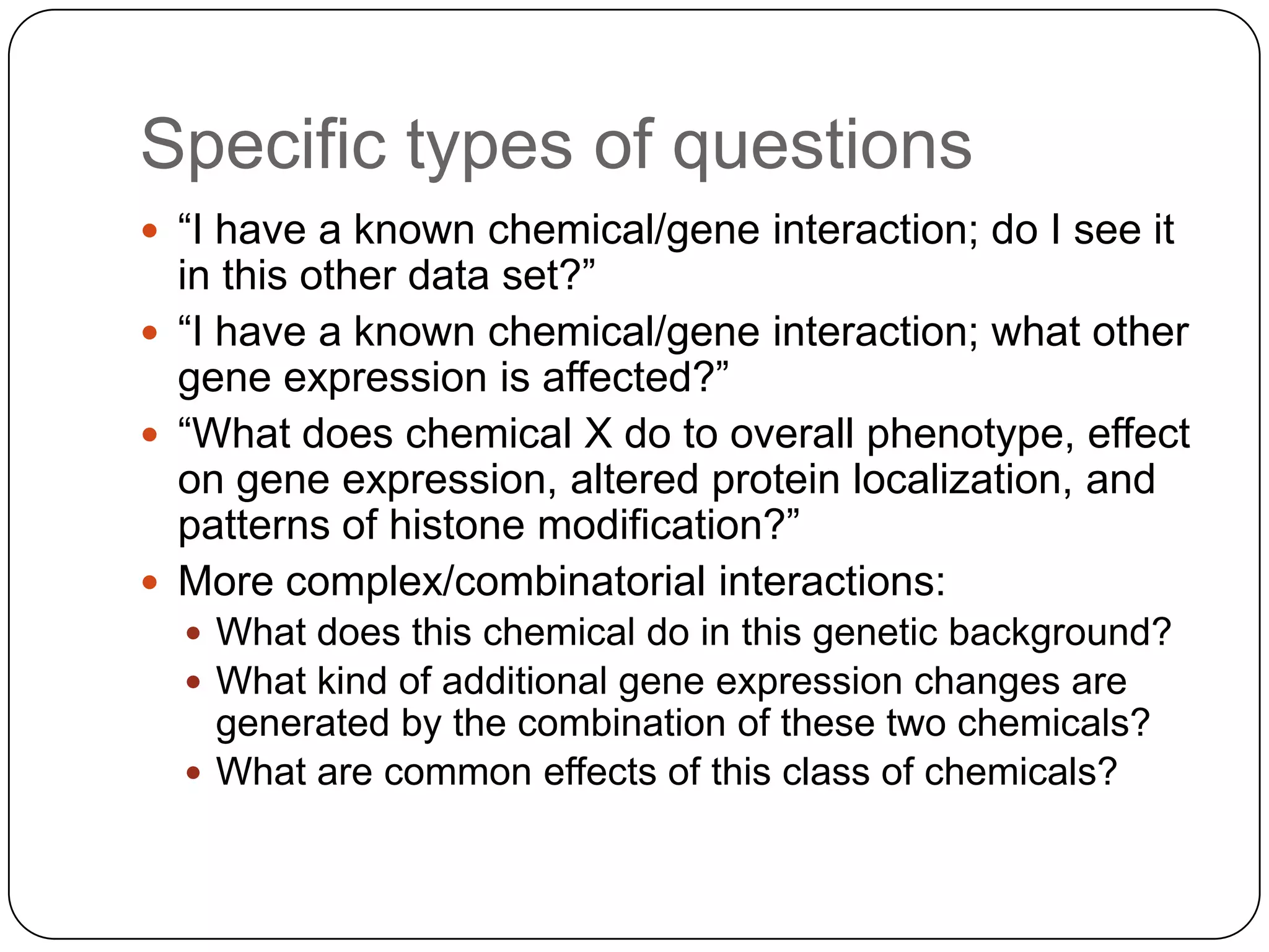 Specific types of questions
 “I have a known chemical/gene interaction; do I see it
  in this other data set?”
 “I have a known chemical/gene interaction; what other
  gene expression is affected?”
 “What does chemical X do to overall phenotype, effect
  on gene expression, altered protein localization, and
  patterns of histone modification?”
 More complex/combinatorial interactions:
   What does this chemical do in this genetic background?
   What kind of additional gene expression changes are
    generated by the combination of these two chemicals?
   What are common effects of this class of chemicals?
 
