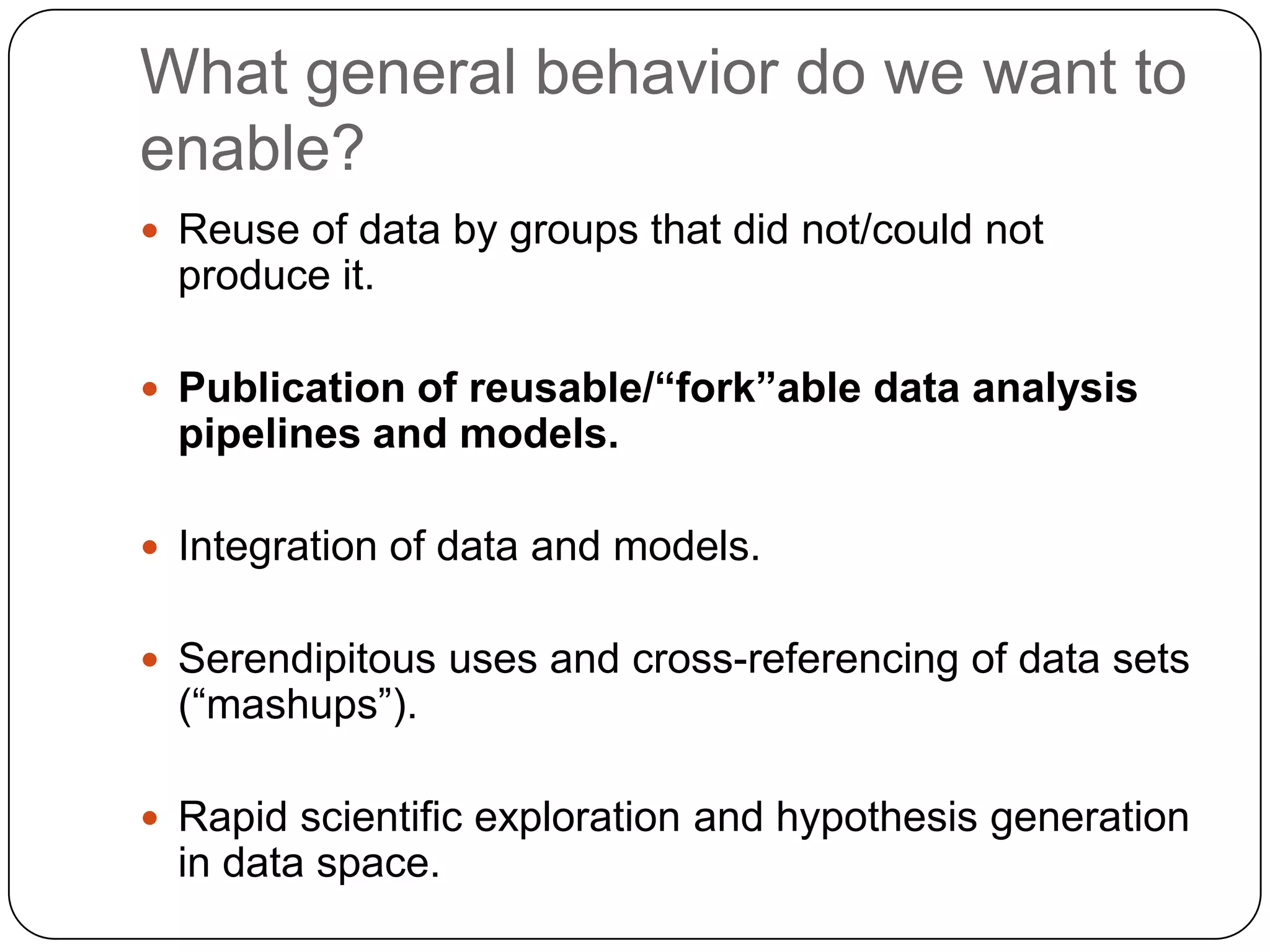 What general behavior do we want to
enable?
 Reuse of data by groups that did not/could not
  produce it.

 Publication of reusable/“fork”able data analysis
  pipelines and models.

 Integration of data and models.


 Serendipitous uses and cross-referencing of data sets
  (“mashups”).

 Rapid scientific exploration and hypothesis generation
  in data space.
 