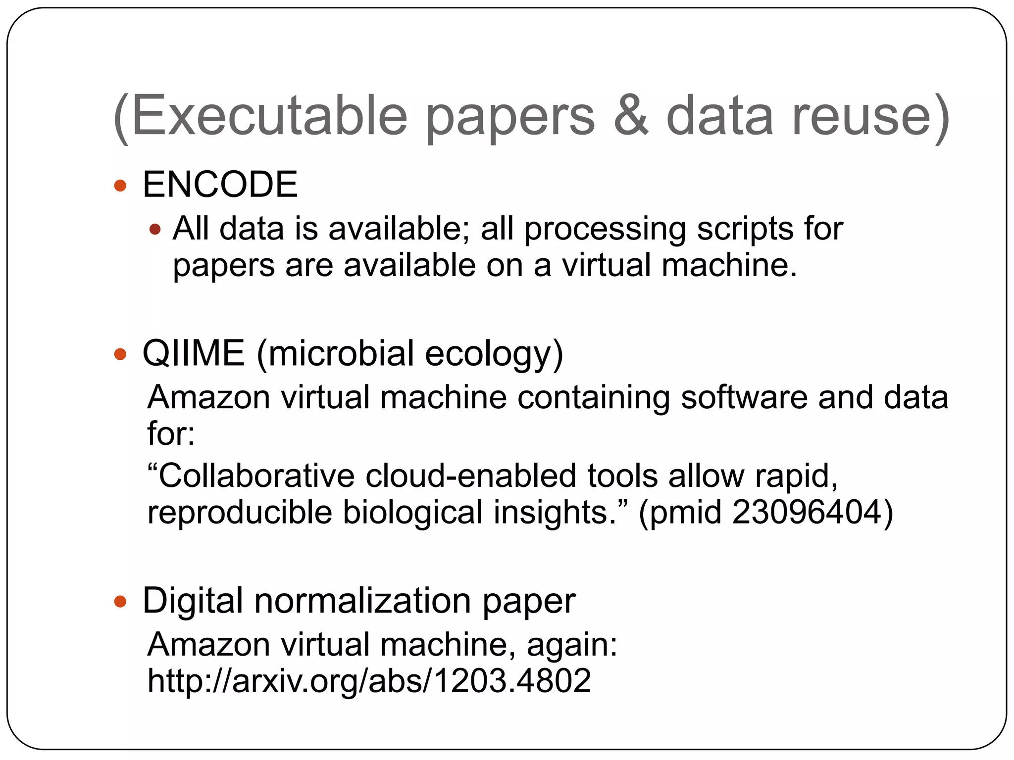 (Executable papers & data reuse)
 ENCODE
   All data is available; all processing scripts for
   papers are available on a virtual machine.

 QIIME (microbial ecology)
  Amazon virtual machine containing software and data
  for:
  “Collaborative cloud-enabled tools allow rapid,
  reproducible biological insights.” (pmid 23096404)

 Digital normalization paper
  Amazon virtual machine, again:
  http://arxiv.org/abs/1203.4802
 