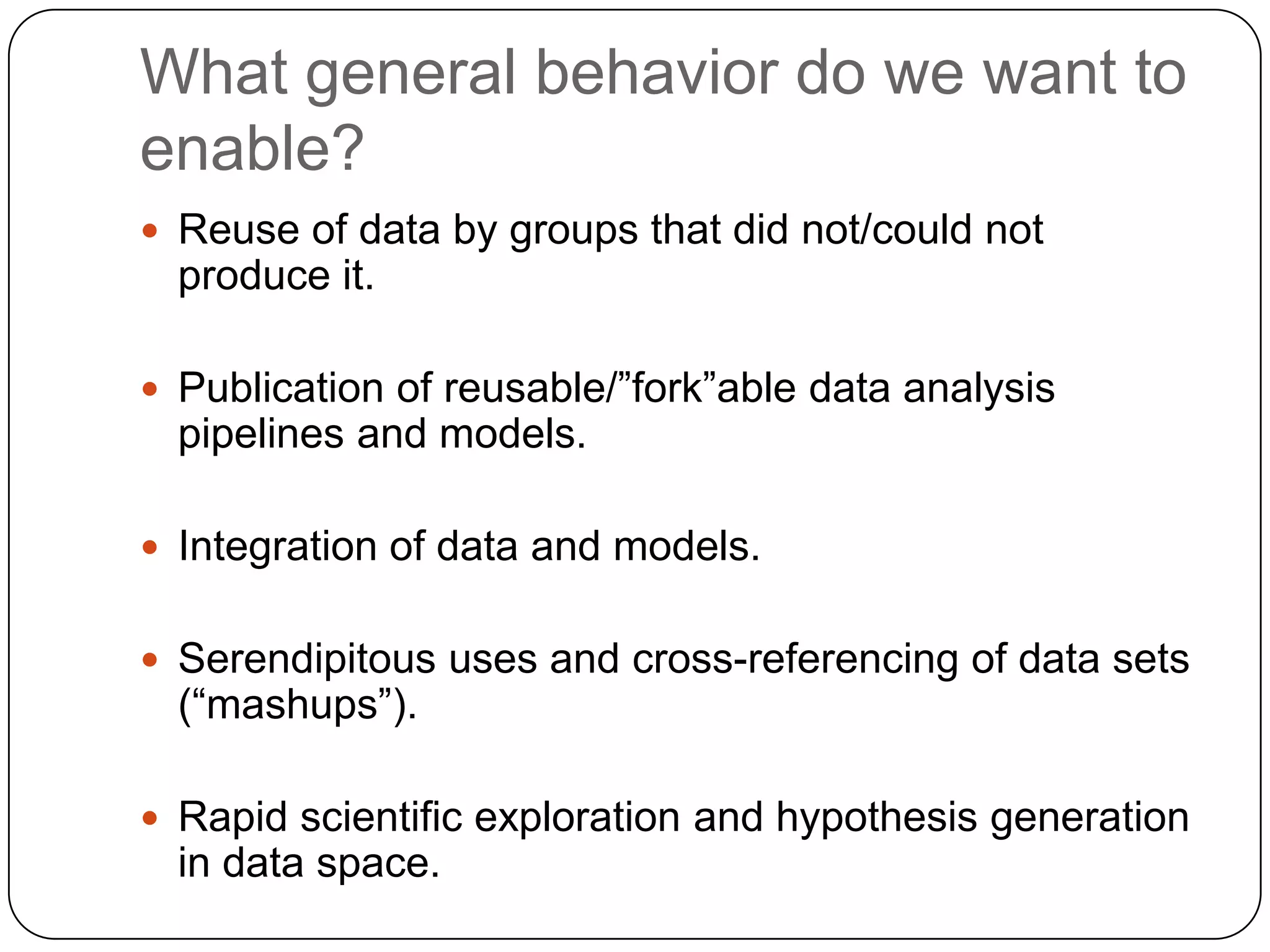 What general behavior do we want to
enable?
 Reuse of data by groups that did not/could not
  produce it.

 Publication of reusable/”fork”able data analysis
  pipelines and models.

 Integration of data and models.


 Serendipitous uses and cross-referencing of data sets
  (“mashups”).

 Rapid scientific exploration and hypothesis generation
  in data space.
 
