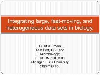 Integrating large, fast-moving, and
heterogeneous data sets in biology.


              C. Titus Brown
            Asst Prof, CSE and
               Microbiology;
           BEACON NSF STC
         Michigan State University
              ctb@msu.edu
 