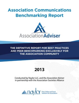 Association Communications
Benchmarking Report
Conducted by Naylor LLC, and the Association Adviser
in partnership with the Association Societies Alliance
THE DEFINITIVE REPORT FOR BEST PRACTICES
AND PEER BENCHMARKING EXCLUSIVELY FOR
THE ASSOCIATION COMMUNITY
2013
 