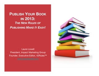 PUBLISH YOUR BOOK
               IN 2013:
               THE NEW RULES OF
          PUBLISHING MAKE IT EASY!




                      Laura Lowell
          President, Impact Marketing Group
         Founder, Executive Editor, 42Rules™
                www.lauralowell.com 
 