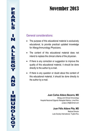 November 2013

General considerations:
• The purpose of this educational material is exclusively
educational, to provide practical updated knowledge
for Allergy/Immunology Physicians.
• The content of this educational material does not
intend to replace the clinical criteria of the physician.
• If there is any correction or suggestion to improve the
quality of this educational material, it should be done
directly to the author by e-mail.
• If there is any question or doubt about the content of
this educational material, it should be done directly to
the author by e-mail.

Juan Carlos Aldave Becerra, MD
Allergy and Clinical Immunology
Hospital Nacional Edgardo Rebagliati Martins, Lima-Peru
jucapul_84@hotmail.com

Juan Félix Aldave Pita, MD
Medical Director
Luke Society International, Trujillo-Peru

 