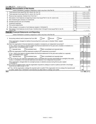 Form 990 (2013) Page 12
Part XI Reconciliation of Net Assets
Check if Schedule O contains a response or note to any line in this Part XI
Total revenue (must equal Part VIII, column (A), line 12)1 1
Total expenses (must equal Part IX, column (A), line 25)2 2
Revenue less expenses. Subtract line 2 from line 13 3
Net assets or fund balances at beginning of year (must equal Part X, line 33, column (A))4 4
Net unrealized gains (losses) on investments5 5
Donated services and use of facilities6 6
Investment expenses7 7
Prior period adjustments8 8
Other changes in net assets or fund balances (explain in Schedule O)9 9
Net assets or fund balances at end of year. Combine lines 3 through 9 (must equal Part X, line 33,10
column (B)) 10
Part XII Financial Statements and Reporting
Check if Schedule O contains a response or note to any line in this Part XII
Yes No
Accounting method used to prepare the Form 990: Cash Accrual Other1
If the organization changed its method of accounting from a prior year or checked ’Other,’ explain
in Schedule O.
Were the organization’s financial statements compiled or reviewed by an independent accountant?2 a 2 a
If ’Yes,’ check a box below to indicate whether the financial statements for the year were compiled or reviewed on a
separate basis, consolidated basis, or both:
Separate basis Consolidated basis Both consolidated and separate basis
Were the organization’s financial statements audited by an independent accountant?b 2 b
If ’Yes,’ check a box below to indicate whether the financial statements for the year were audited on a separate
basis, consolidated basis, or both:
Separate basis Consolidated basis Both consolidated and separate basis
c If ’Yes’ to line 2a or 2b, does the organization have a committee that assumes responsibility for oversight of the audit,
review, or compilation of its financial statements and selection of an independent accountant? 2 c
If the organization changed either its oversight process or selection process during the tax year, explain
in Schedule O.
As a result of a federal award, was the organization required to undergo an audit or audits as set forth in the Single3 a
Audit Act and OMB Circular A-133? a3
If ’Yes,’ did the organization undergo the required audit or audits? If the organization did not undergo the required auditb
or audits, explain why in Schedule O and describe any steps taken to undergo such audits 3 b
Form 990 (2013)BAA
TEEA0112 07/08/13
NOWCastSA 90-0585154
X
190,104.
241,227.
-51,123.
43,292.
1.
-7,830.
X
X
X
X
X
X
 